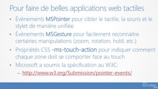 Pour faire de belles applications web tactiles
• Évènements MSPointer pour cibler le tactile, la souris et le
stylet de manière unifiée
• Évènements MSGesture pour facilement reconnaitre
certaines manipulations (zoom, rotation, hold, etc.)
• Propriétés CSS -ms-touch-action pour indiquer comment
chaque zone doit se comporter face au touch
• Microsoft a soumis la spécification au W3C:
– http://www.w3.org/Submission/pointer-events/
 