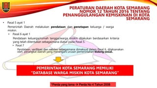 • Pasal 7
Pendataan, verifikasi dan validasi sebagaimana dimaksud dalam Pasal 6, dilaksanakan
oleh perangkat daerah yang menangani urusan pemerintahan bidang sosial.
PERATURAN DAERAH KOTA SEMARANG
NOMOR 12 TAHUN 2016 TENTANG
PENANGGULANGAN KEMISKINAN DI KOTA
SEMARANG
*Perda yang lama  Perda No 4 Tahun 2008
• Pasal 5 ayat 1
Pemerintah Daerah melakukan pendataan dan penetapan keluarga / warga
miskin.
• Pasal 6 ayat 1
Pendataan keluarga/rumah tangga/warga miskin dilakukan berdasarkan kriteria
yang telah ditentukan sebagaimana diatur pada Pasal 5.
PEMERINTAH KOTA SEMARANG MEMILIKI
“DATABASE WARGA MISKIN KOTA SEMARANG”
 