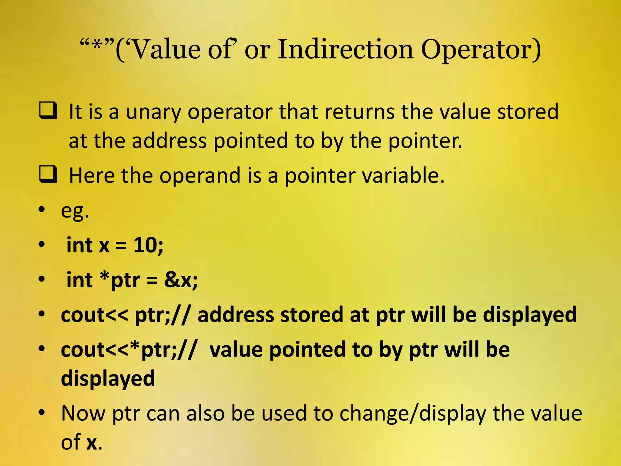 “*”(‘Value of’ or Indirection Operator)
 It is a unary operator that returns the value stored
at the address pointed to by the pointer.
 Here the operand is a pointer variable.
• eg.
• int x = 10;
• int *ptr = &x;
• cout<< ptr;// address stored at ptr will be displayed
• cout<<*ptr;// value pointed to by ptr will be
displayed
• Now ptr can also be used to change/display the value
of x.
 