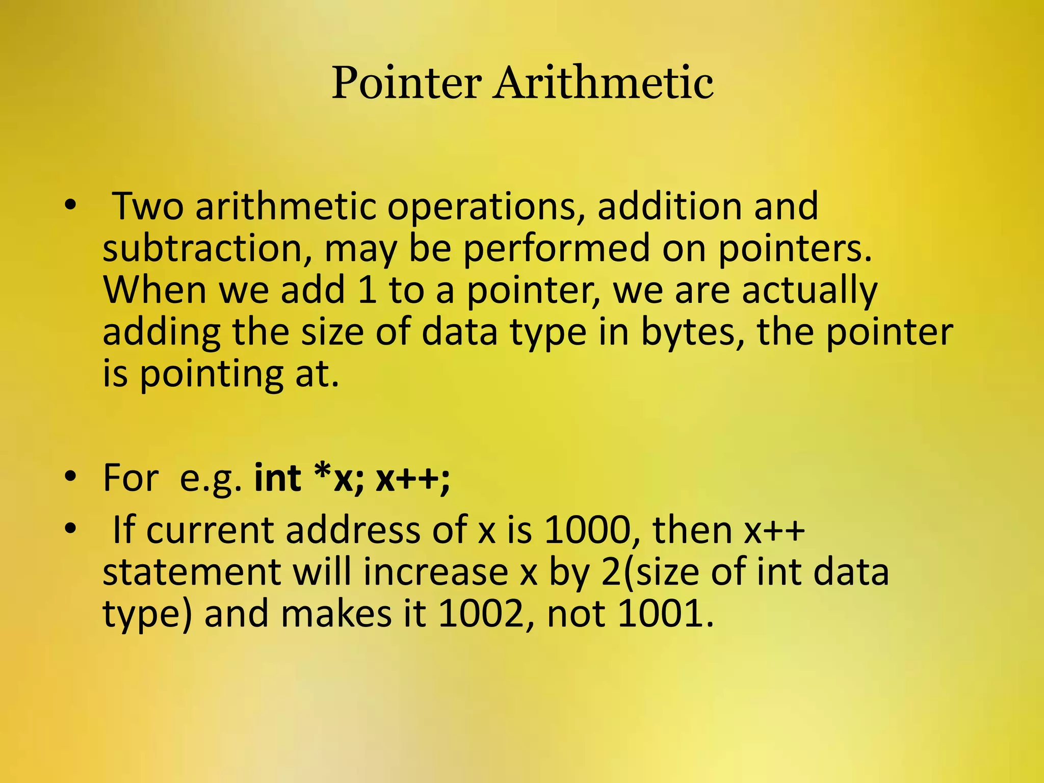 Pointer Arithmetic
• Two arithmetic operations, addition and
subtraction, may be performed on pointers.
When we add 1 to a pointer, we are actually
adding the size of data type in bytes, the pointer
is pointing at.
• For e.g. int *x; x++;
• If current address of x is 1000, then x++
statement will increase x by 2(size of int data
type) and makes it 1002, not 1001.
 