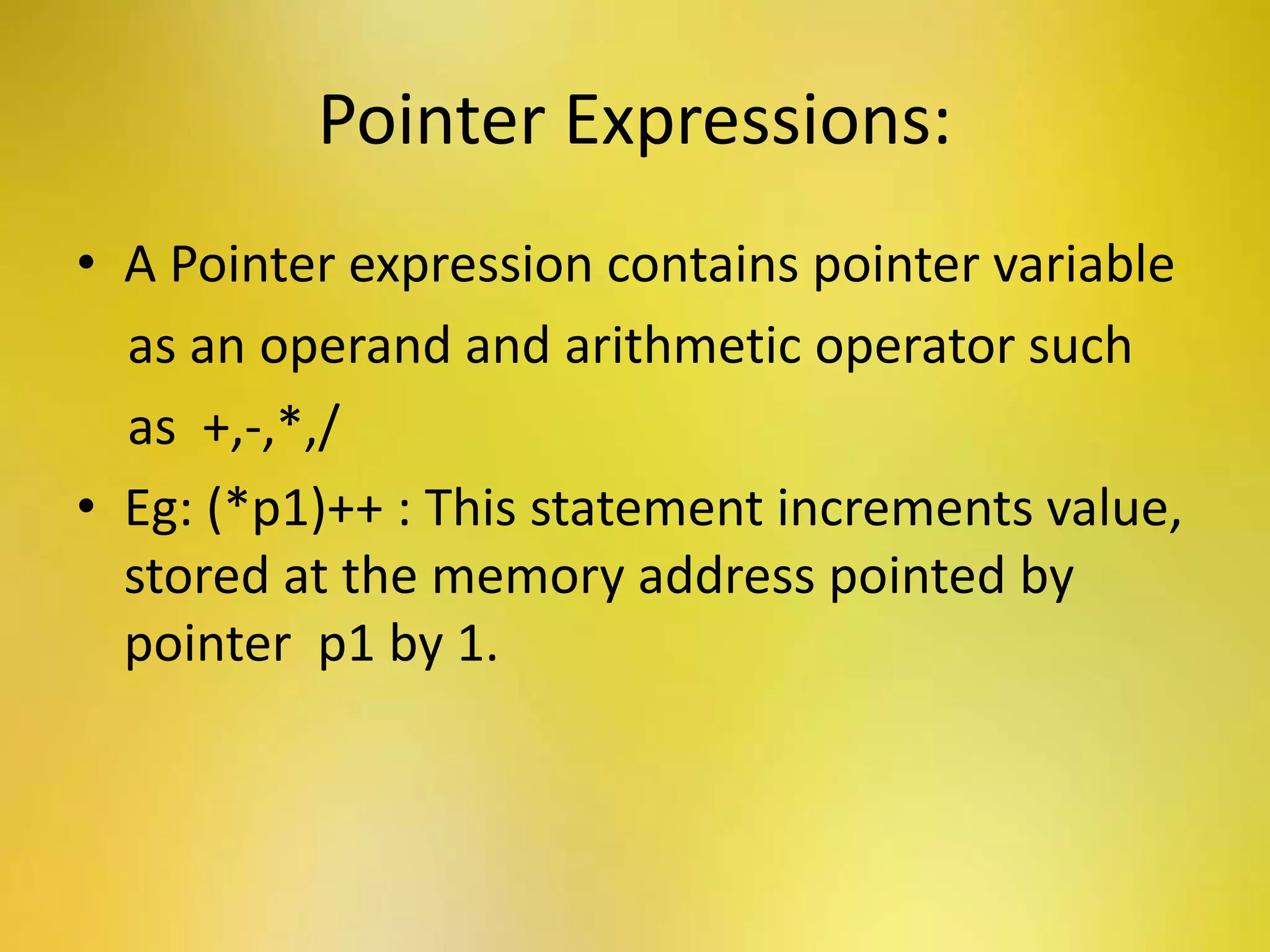 Pointer Expressions:
• A Pointer expression contains pointer variable
as an operand and arithmetic operator such
as +,-,*,/
• Eg: (*p1)++ : This statement increments value,
stored at the memory address pointed by
pointer p1 by 1.
 