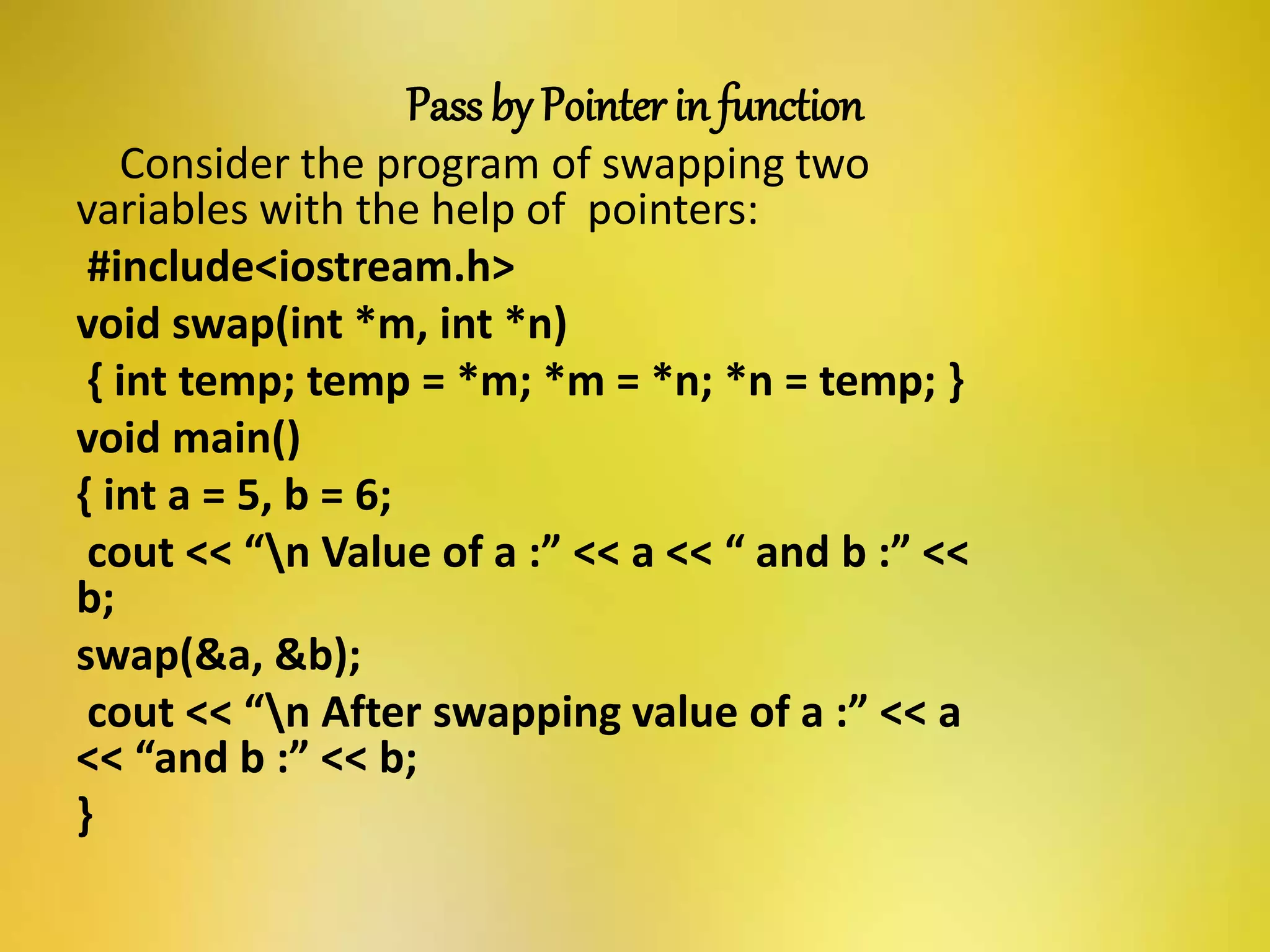 Pass by Pointer in function
Consider the program of swapping two
variables with the help of pointers:
#include<iostream.h>
void swap(int *m, int *n)
{ int temp; temp = *m; *m = *n; *n = temp; }
void main()
{ int a = 5, b = 6;
cout << “n Value of a :” << a << “ and b :” <<
b;
swap(&a, &b);
cout << “n After swapping value of a :” << a
<< “and b :” << b;
}
 