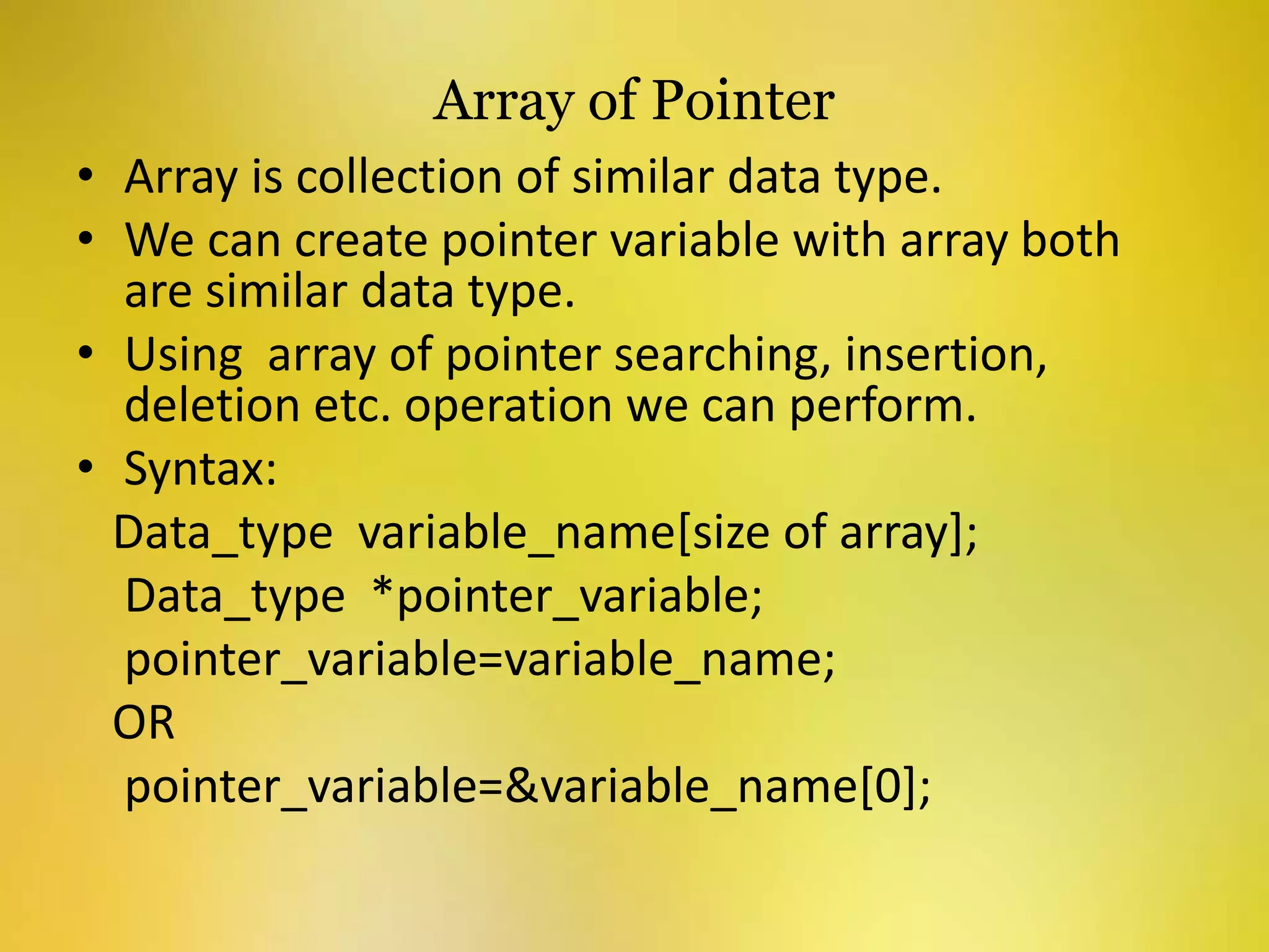 Array of Pointer
• Array is collection of similar data type.
• We can create pointer variable with array both
are similar data type.
• Using array of pointer searching, insertion,
deletion etc. operation we can perform.
• Syntax:
Data_type variable_name[size of array];
Data_type *pointer_variable;
pointer_variable=variable_name;
OR
pointer_variable=&variable_name[0];
 