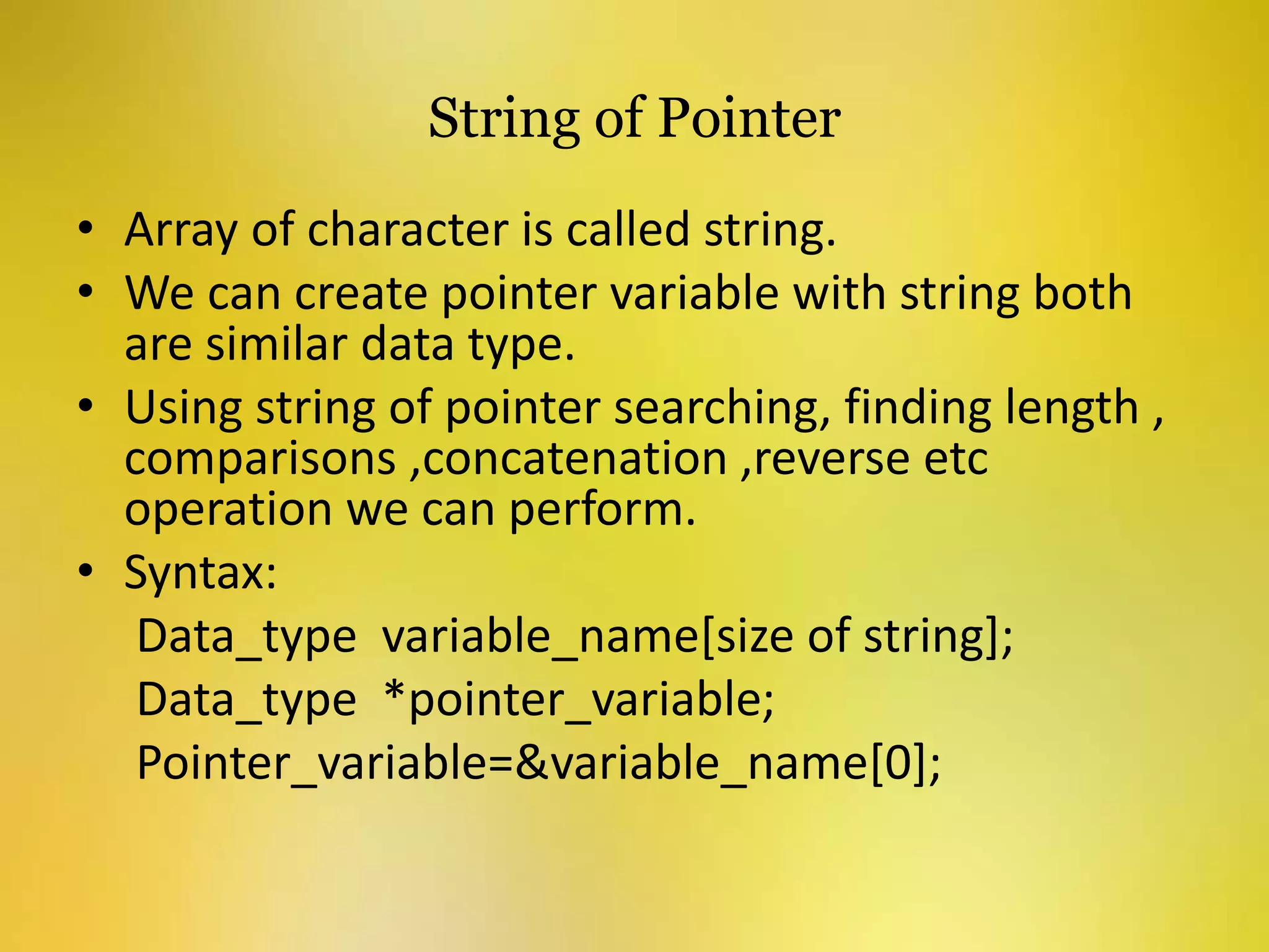 String of Pointer
• Array of character is called string.
• We can create pointer variable with string both
are similar data type.
• Using string of pointer searching, finding length ,
comparisons ,concatenation ,reverse etc
operation we can perform.
• Syntax:
Data_type variable_name[size of string];
Data_type *pointer_variable;
Pointer_variable=&variable_name[0];
 