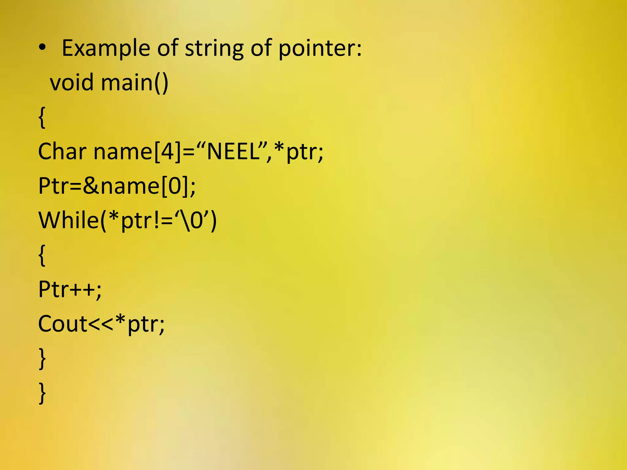 • Example of string of pointer:
void main()
{
Char name[4]=“NEEL”,*ptr;
Ptr=&name[0];
While(*ptr!=‘0’)
{
Ptr++;
Cout<<*ptr;
}
}
 