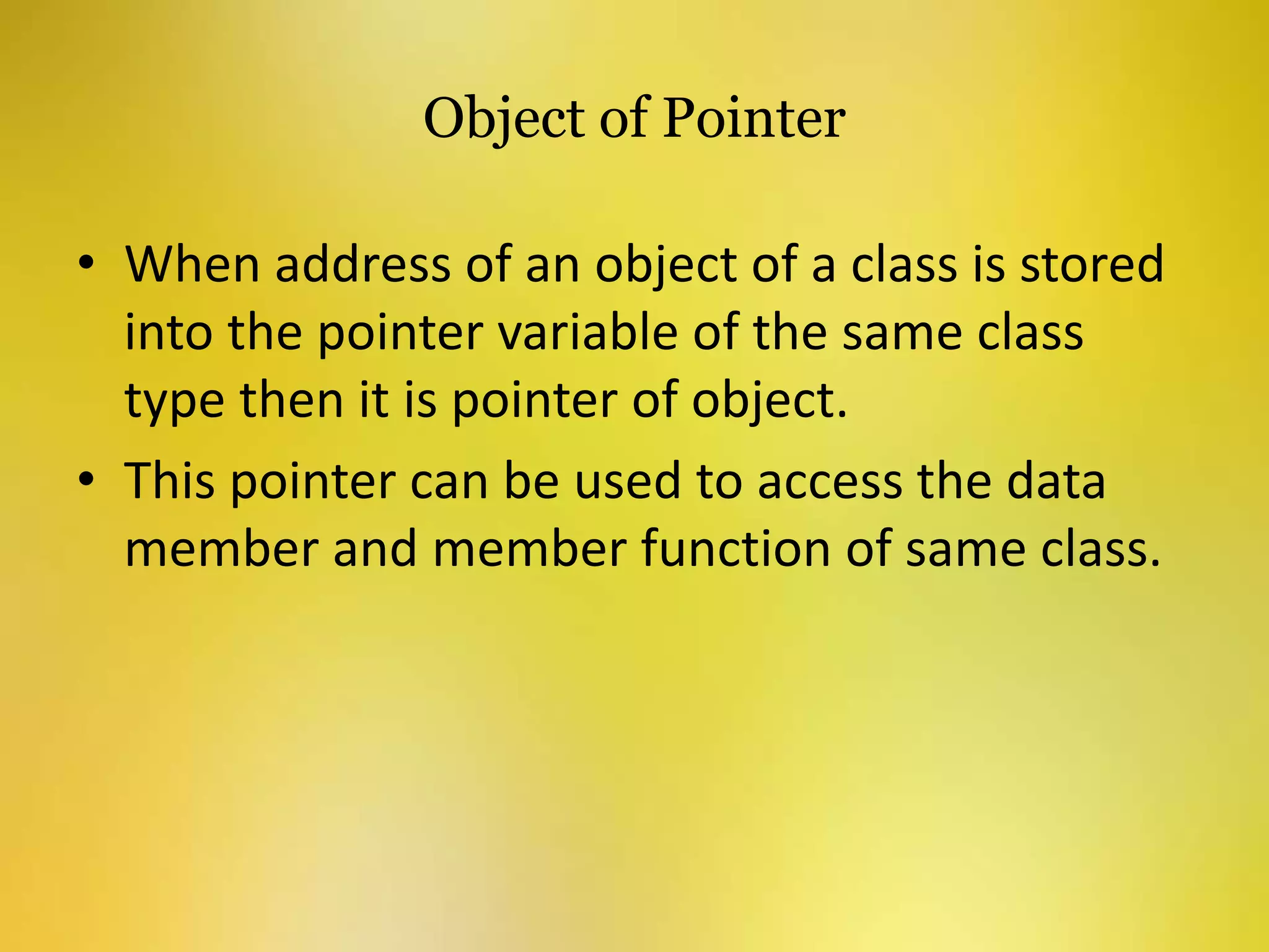 Object of Pointer
• When address of an object of a class is stored
into the pointer variable of the same class
type then it is pointer of object.
• This pointer can be used to access the data
member and member function of same class.
 
