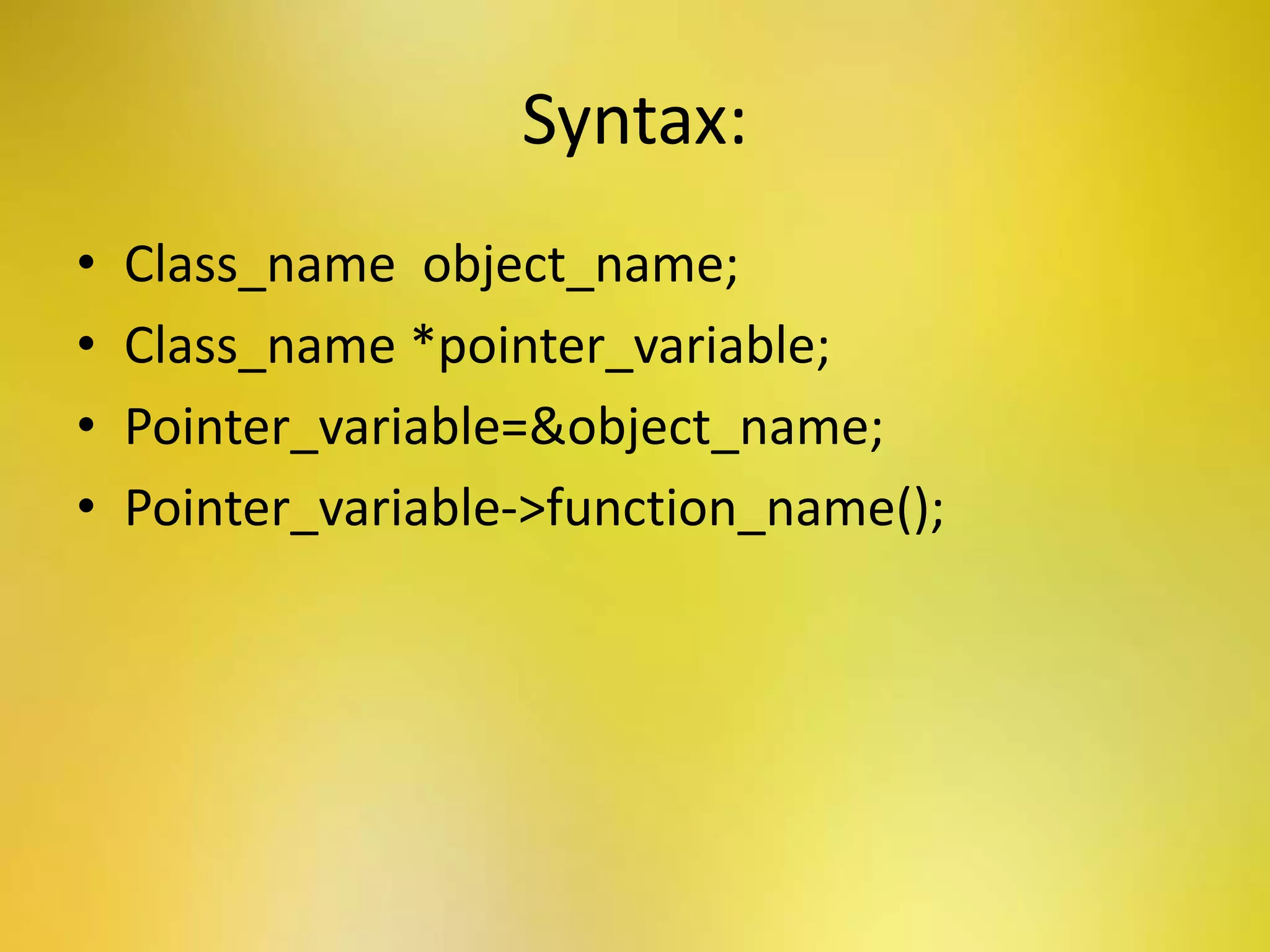 Syntax:
• Class_name object_name;
• Class_name *pointer_variable;
• Pointer_variable=&object_name;
• Pointer_variable->function_name();
 