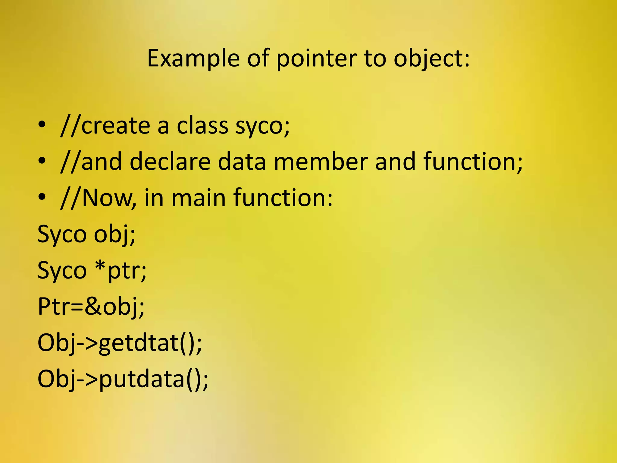 Example of pointer to object:
• //create a class syco;
• //and declare data member and function;
• //Now, in main function:
Syco obj;
Syco *ptr;
Ptr=&obj;
Obj->getdtat();
Obj->putdata();
 