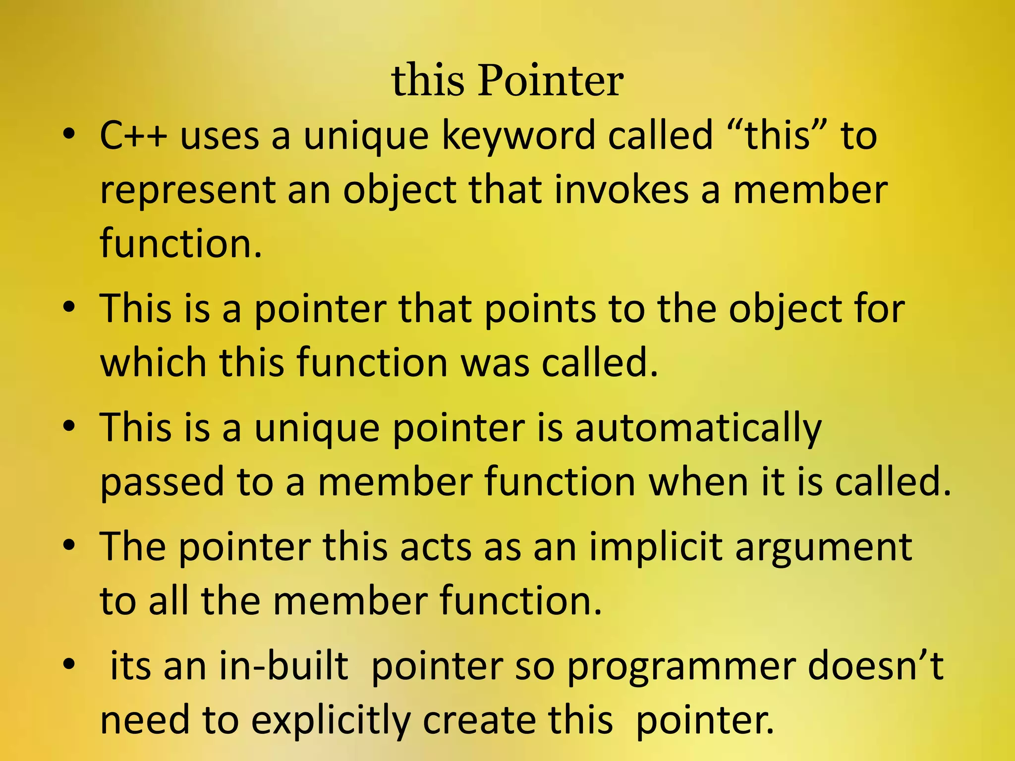 this Pointer
• C++ uses a unique keyword called “this” to
represent an object that invokes a member
function.
• This is a pointer that points to the object for
which this function was called.
• This is a unique pointer is automatically
passed to a member function when it is called.
• The pointer this acts as an implicit argument
to all the member function.
• its an in-built pointer so programmer doesn’t
need to explicitly create this pointer.
 