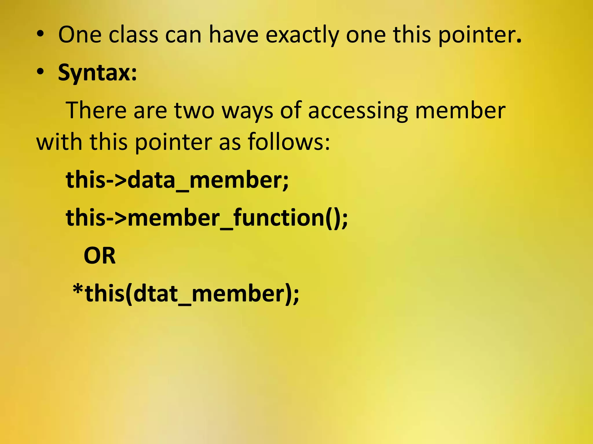 • One class can have exactly one this pointer.
• Syntax:
There are two ways of accessing member
with this pointer as follows:
this->data_member;
this->member_function();
OR
*this(dtat_member);
 