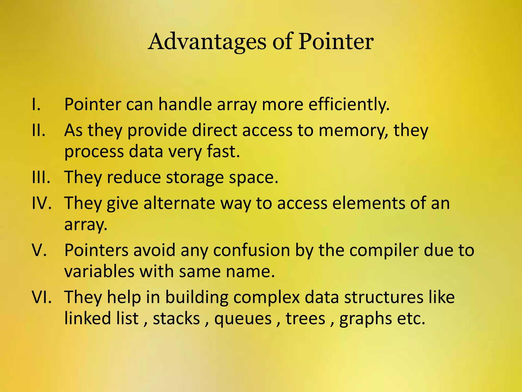 Advantages of Pointer
I. Pointer can handle array more efficiently.
II. As they provide direct access to memory, they
process data very fast.
III. They reduce storage space.
IV. They give alternate way to access elements of an
array.
V. Pointers avoid any confusion by the compiler due to
variables with same name.
VI. They help in building complex data structures like
linked list , stacks , queues , trees , graphs etc.
 