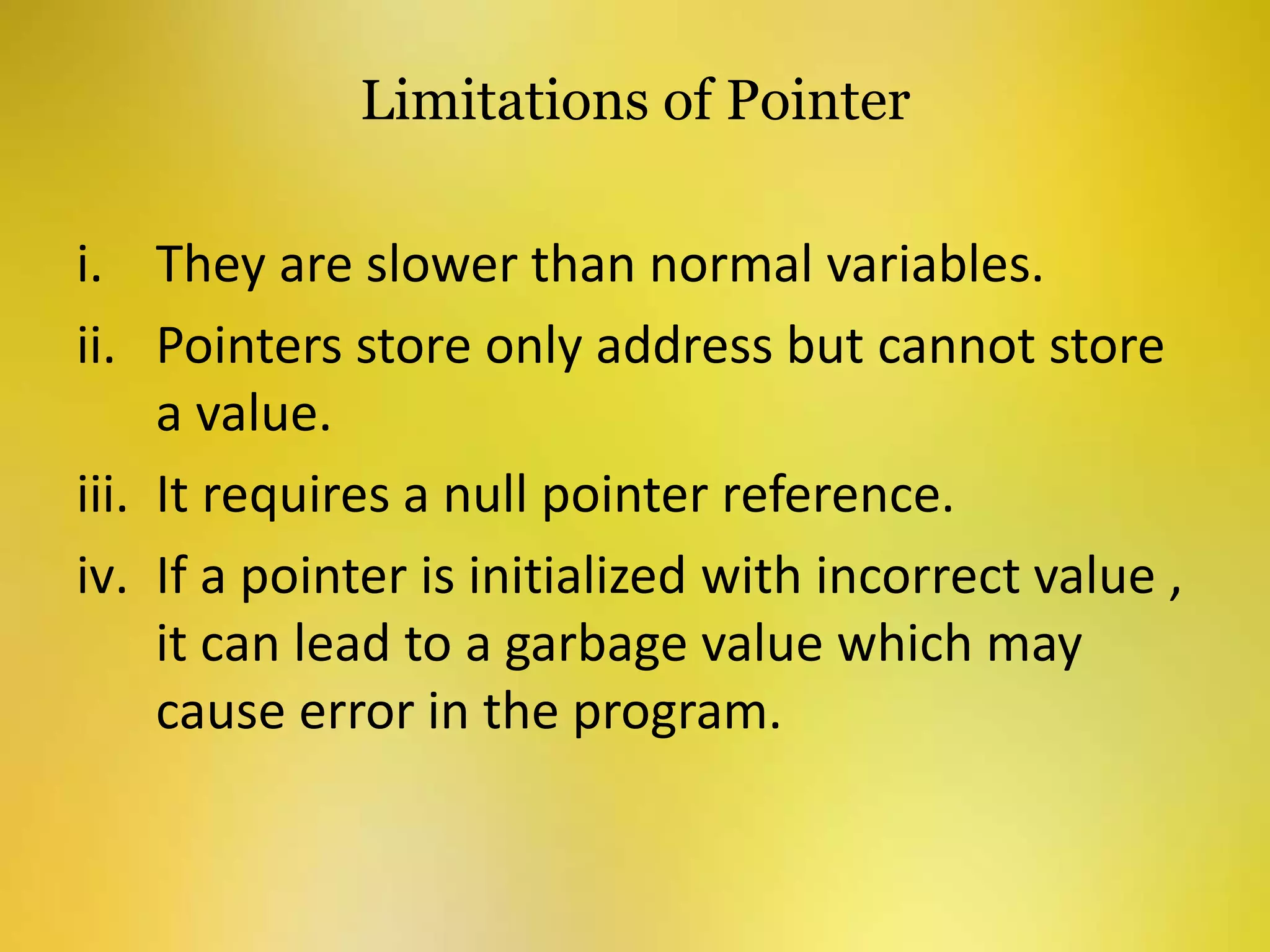 Limitations of Pointer
i. They are slower than normal variables.
ii. Pointers store only address but cannot store
a value.
iii. It requires a null pointer reference.
iv. If a pointer is initialized with incorrect value ,
it can lead to a garbage value which may
cause error in the program.
 