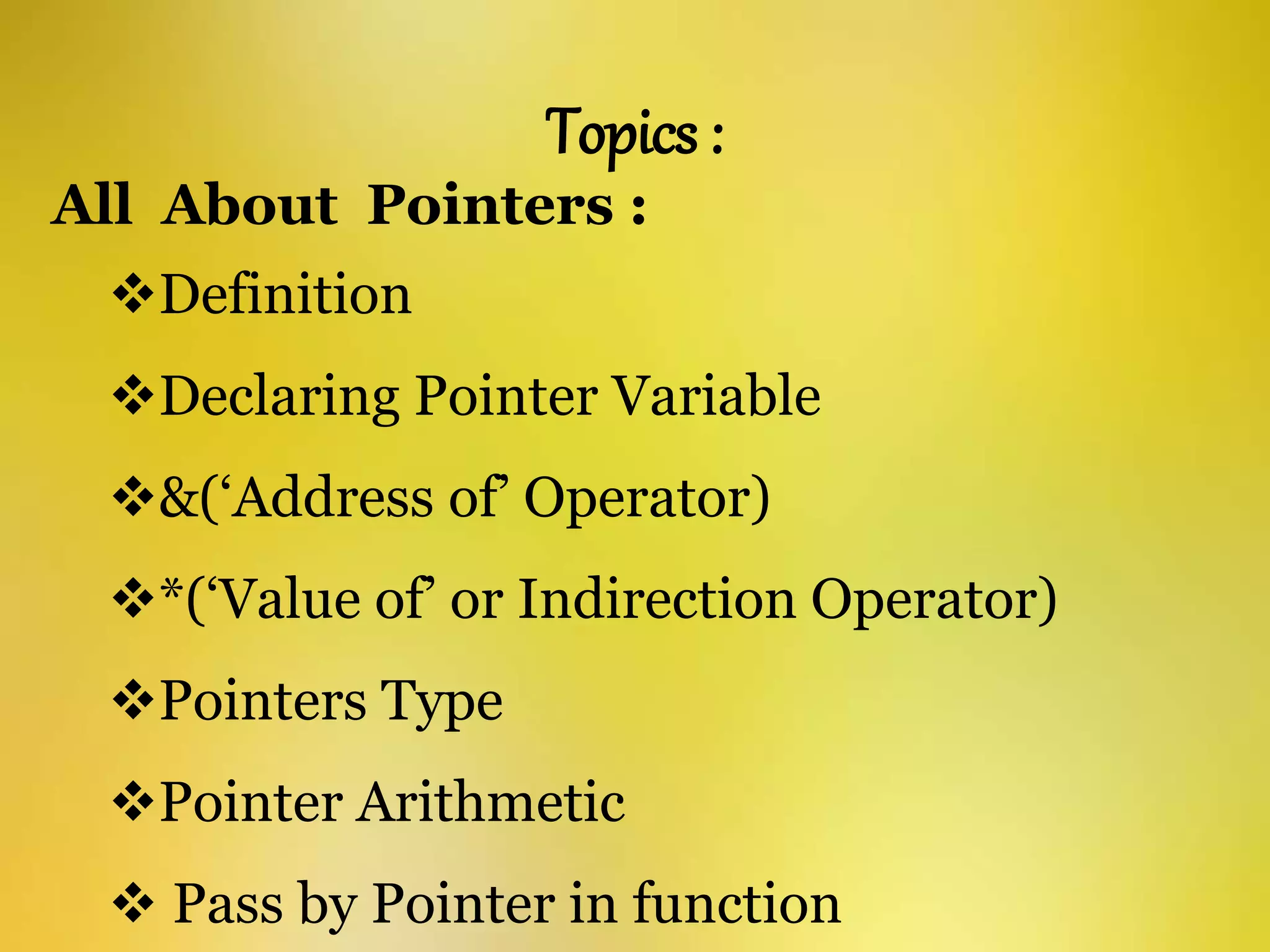 Topics :
All About Pointers :
Definition
Declaring Pointer Variable
&(‘Address of’ Operator)
*(‘Value of’ or Indirection Operator)
Pointers Type
Pointer Arithmetic
 Pass by Pointer in function
 