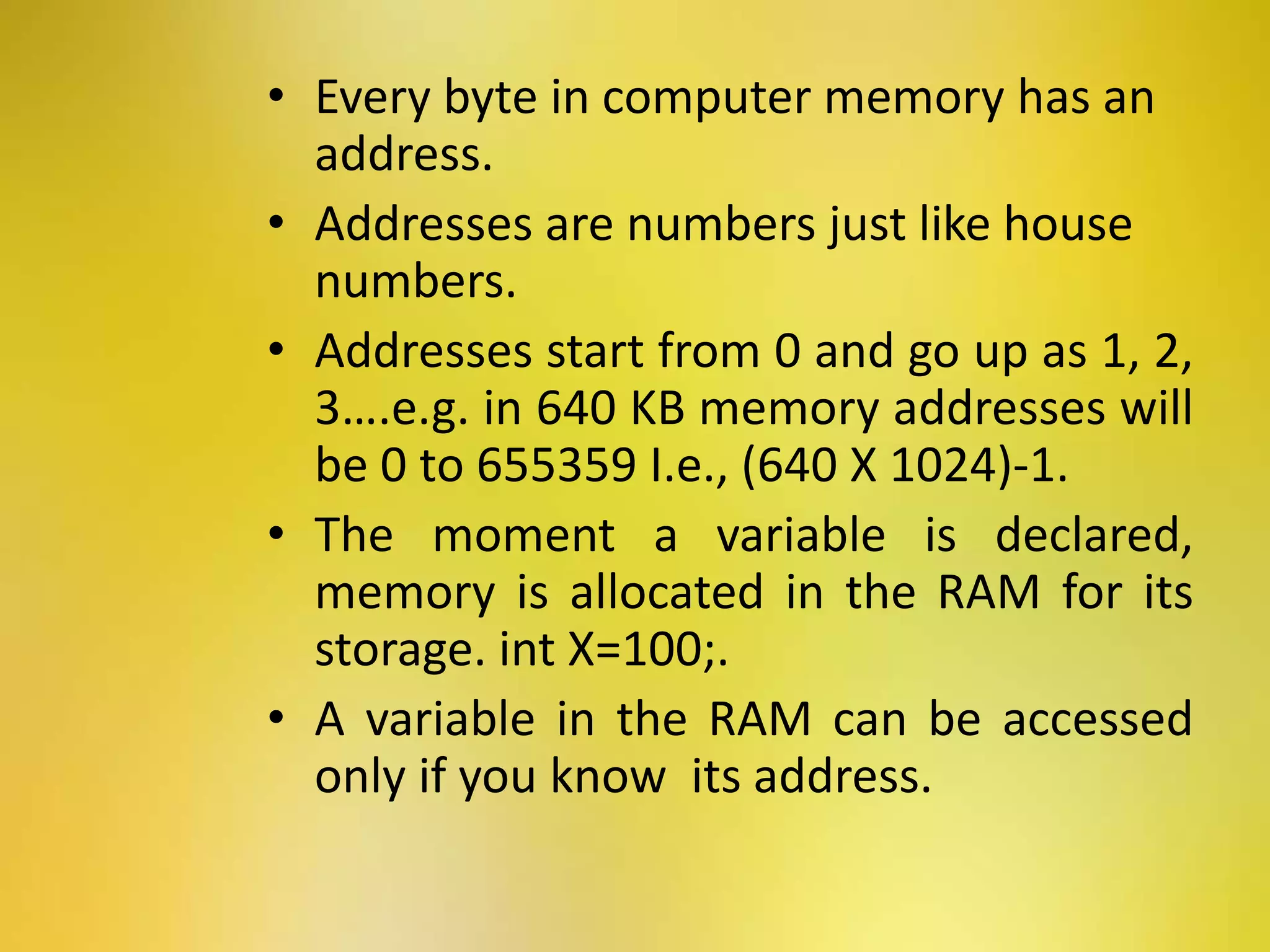 • Every byte in computer memory has an
address.
• Addresses are numbers just like house
numbers.
• Addresses start from 0 and go up as 1, 2,
3….e.g. in 640 KB memory addresses will
be 0 to 655359 I.e., (640 X 1024)-1.
• The moment a variable is declared,
memory is allocated in the RAM for its
storage. int X=100;.
• A variable in the RAM can be accessed
only if you know its address.
 