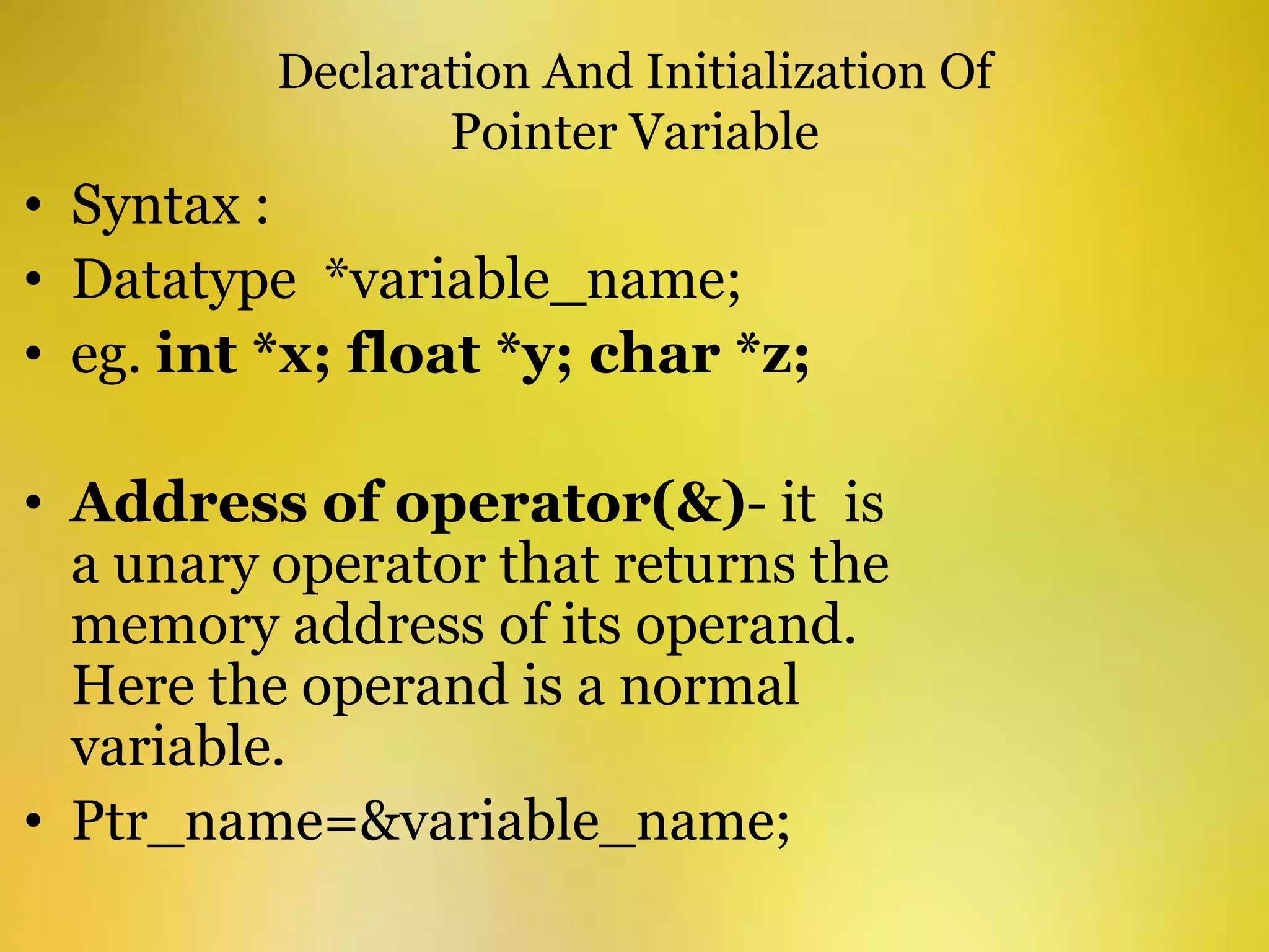 Declaration And Initialization Of
Pointer Variable
• Syntax :
• Datatype *variable_name;
• eg. int *x; float *y; char *z;
• Address of operator(&)- it is
a unary operator that returns the
memory address of its operand.
Here the operand is a normal
variable.
• Ptr_name=&variable_name;
 