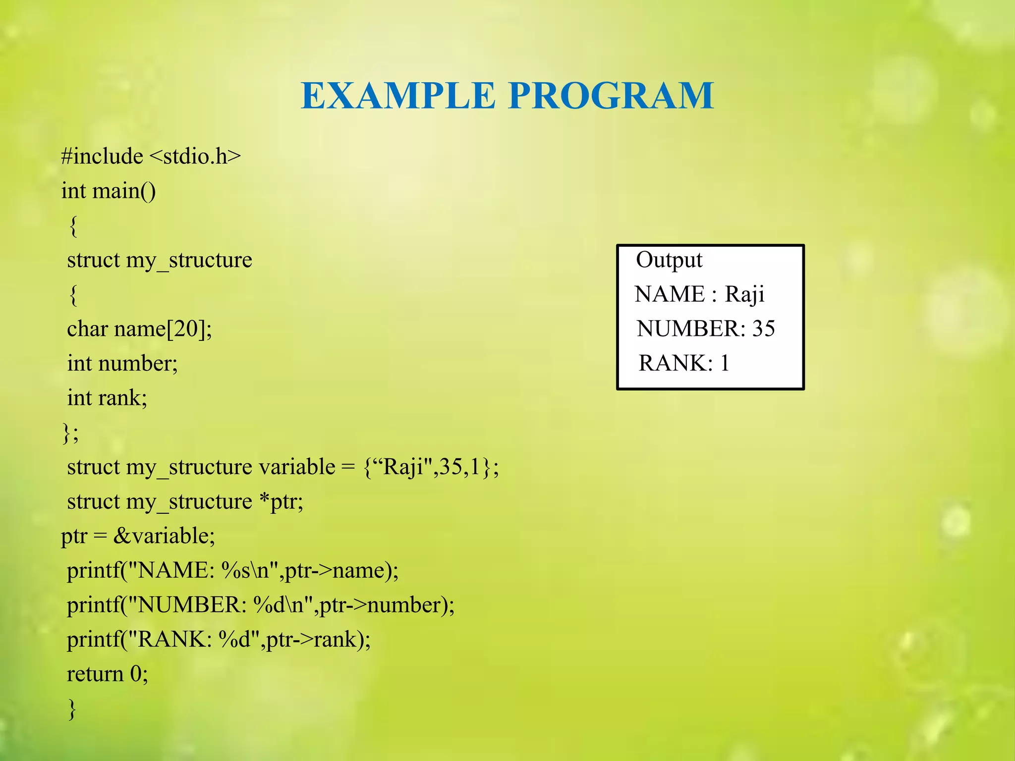 EXAMPLE PROGRAM
#include <stdio.h>
int main()
{
struct my_structure Output
{ NAME : Raji
char name[20]; NUMBER: 35
int number; RANK: 1
int rank;
};
struct my_structure variable = {“Raji",35,1};
struct my_structure *ptr;
ptr = &variable;
printf("NAME: %sn",ptr->name);
printf("NUMBER: %dn",ptr->number);
printf("RANK: %d",ptr->rank);
return 0;
}
 
