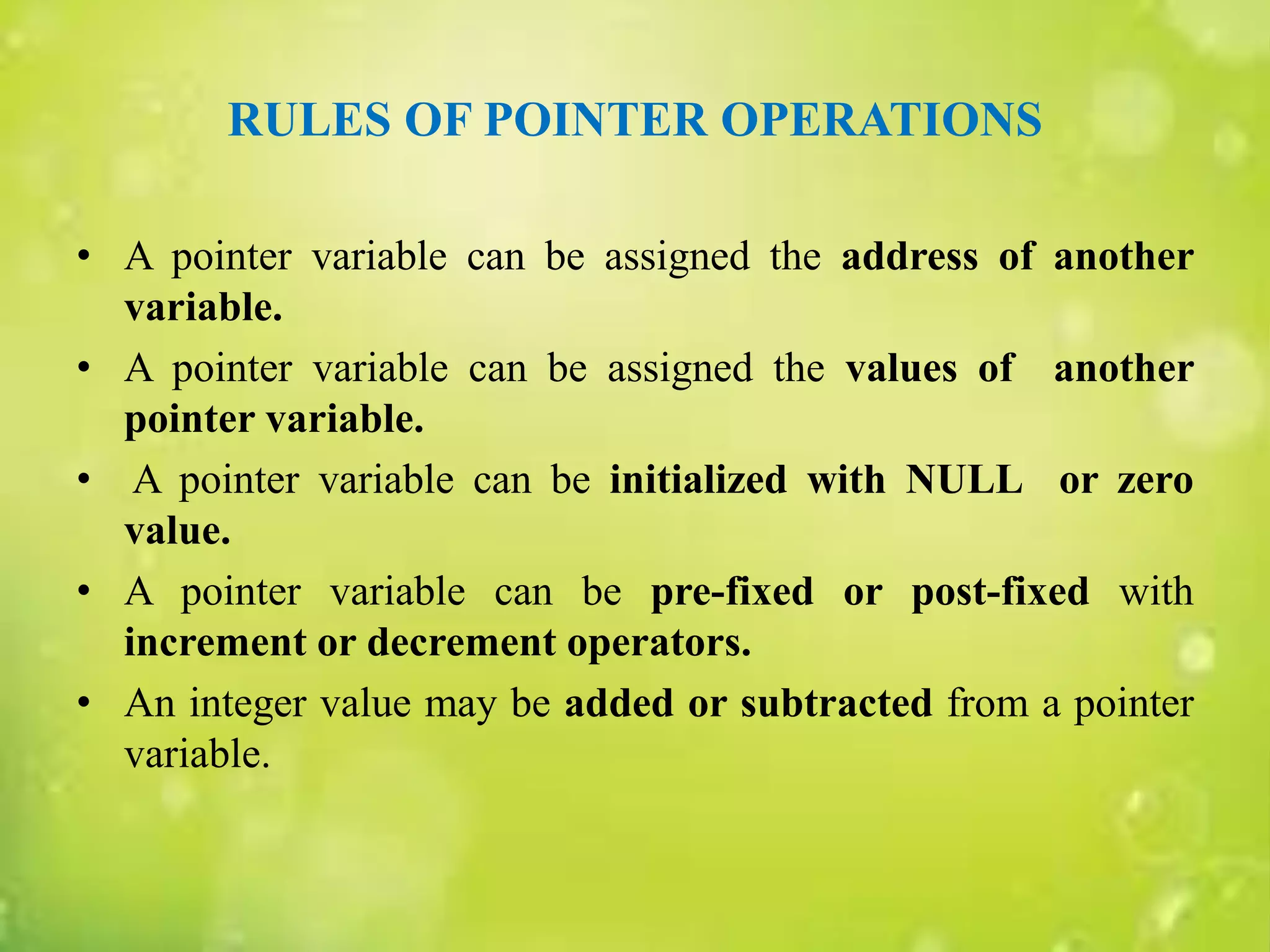 RULES OF POINTER OPERATIONS
• A pointer variable can be assigned the address of another
variable.
• A pointer variable can be assigned the values of another
pointer variable.
• A pointer variable can be initialized with NULL or zero
value.
• A pointer variable can be pre-fixed or post-fixed with
increment or decrement operators.
• An integer value may be added or subtracted from a pointer
variable.
 