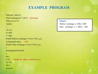 EXAMPLE PROGRAM
#include <stdio.h>
Void exchange(int *, int*); //prototype
Value of a is 10 Output:
main() Before exchange: x=100 y=200
{ After exchange : x = 200 y = 100
int x,y;
X=100;
Y=200;
Printf(“Before exchange:x=%d y=%d”,x,y);
exchange(&x,&y); //call
Printf(“After exchange:x=%d y=%d”,x,y);
}
Exchange(int*a,int*b)
{
int t;
t=*a; //assign the value at address a to t
*a=*b;
*b=t;
return 0;
}
 