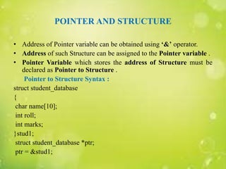 POINTER AND STRUCTURE
• Address of Pointer variable can be obtained using ‘&’ operator.
• Address of such Structure can be assigned to the Pointer variable .
• Pointer Variable which stores the address of Structure must be
declared as Pointer to Structure .
Pointer to Structure Syntax :
struct student_database
{
char name[10];
int roll;
int marks;
}stud1;
struct student_database *ptr;
ptr = &stud1;
 