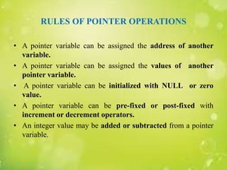 RULES OF POINTER OPERATIONS
• A pointer variable can be assigned the address of another
variable.
• A pointer variable can be assigned the values of another
pointer variable.
• A pointer variable can be initialized with NULL or zero
value.
• A pointer variable can be pre-fixed or post-fixed with
increment or decrement operators.
• An integer value may be added or subtracted from a pointer
variable.
 