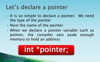    It is so simple to declare a pointer. We need
    the type of the pointer
   Next the name of the pointer.
   When we declare a pointer variable such as
    pointer, the compiler sets aside enough
    memory to hold an address


           int *pointer;
 