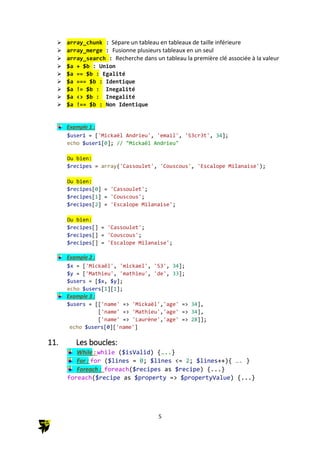 5
 array_chunk : Sépare un tableau en tableaux de taille inférieure
 array_merge : Fusionne plusieurs tableaux en un seul
 array_search : Recherche dans un tableau la première clé associée à la valeur
 $a + $b : Union
 $a == $b : Egalité
 $a === $b : Identique
 $a != $b : Inegalité
 $a <> $b : Inegalité
 $a !== $b : Non Identique
Example 1 :
$user1 = ['Mickaël Andrieu', 'email', 'S3cr3t', 34];
echo $user1[0]; // "Mickaël Andrieu"
Ou bien:
$recipes = array('Cassoulet', 'Couscous', 'Escalope Milanaise');
Ou bien:
$recipes[0] = 'Cassoulet';
$recipes[1] = 'Couscous';
$recipes[2] = 'Escalope Milanaise';
Ou bien:
$recipes[] = 'Cassoulet';
$recipes[] = 'Couscous';
$recipes[] = 'Escalope Milanaise';
Example 2 :
$x = ['Mickaël', 'mickael', 'S3', 34];
$y = ['Mathieu', 'mathieu', 'de', 33];
$users = [$x, $y];
echo $users[1][1];
Example 3 :
$users = [['name' => 'Mickaël','age' => 34],
['name' => 'Mathieu','age' => 34],
['name' => 'Laurène','age' => 28]];
echo $users[0]['name']
11. Les boucles:
While : while ($isValid) {…..}
For : for ($lines = 0; $lines <= 2; $lines++){ …. }
Foreach : foreach($recipes as $recipe) {...}
foreach($recipe as $property => $propertyValue) {...}
 