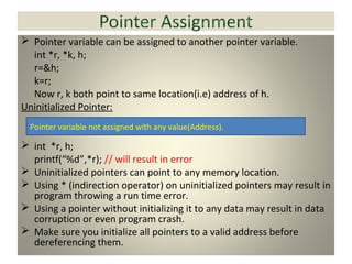  Pointer variable can be assigned to another pointer variable.
int *r, *k, h;
r=&h;
k=r;
Now r, k both point to same location(i.e) address of h.
Uninitialized Pointer:
 int *r, h;
printf(“%d”,*r); // will result in error
 Uninitialized pointers can point to any memory location.
 Using * (indirection operator) on uninitialized pointers may result in
program throwing a run time error.
 Using a pointer without initializing it to any data may result in data
corruption or even program crash.
 Make sure you initialize all pointers to a valid address before
dereferencing them.
Pointer variable not assigned with any value(Address).
 