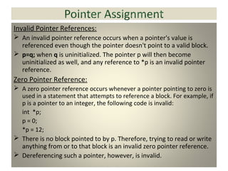 Invalid Pointer References:
 An invalid pointer reference occurs when a pointer's value is
referenced even though the pointer doesn't point to a valid block.
 p=q; when q is uninitialized. The pointer p will then become
uninitialized as well, and any reference to *p is an invalid pointer
reference.
Zero Pointer Reference:
 A zero pointer reference occurs whenever a pointer pointing to zero is
used in a statement that attempts to reference a block. For example, if
p is a pointer to an integer, the following code is invalid:
int *p;
p = 0;
*p = 12;
 There is no block pointed to by p. Therefore, trying to read or write
anything from or to that block is an invalid zero pointer reference.
 Dereferencing such a pointer, however, is invalid.
 