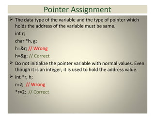  The data type of the variable and the type of pointer which
holds the address of the variable must be same.
int r;
char *h, g;
h=&r; // Wrong
h=&g; // Correct
 Do not initialize the pointer variable with normal values. Even
though it is an integer, it is used to hold the address value.
 int *r, h;
r=2; // Wrong
*r=2; // Correct
 
