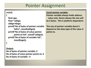 main()
{
float age;
float *adAge;
adAge=&age;
printf(“No of bytes of pointer variable
%dn”, sizeof(adAge));
printf(“No of bytes of value pointer
points to %d”, sizeof(*adAge));
printf(“No of bytes of variable %d”,
sizeof((age));
}
Output:
No of bytes of pointer variable: 2
No of bytes of value pointer points to: 4
No of bytes of variable : 4
sizeof pointer variable:
Pointer variable always holds address
value only. Hence always the size will
be 2 bytes. This is platform dependent.
The size of pointer variable doesn’t
depend on the data type of the value it
points to.
 