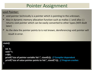 void Pointer:
 void pointer technically is a pointer which is pointing to the unknown.
 Also in dynamic memory allocation function such as malloc ( ) and alloc ( )
returns void pointer which can be easily converted to other types.(Will dealt
later)
 As the data the pointer points to is not known, dereferencing void pointer will
result in error.
main()
{
int h;
void *r;
r=&h;
printf(“size of pointer variable %d :”, sizeof(r)); // Compiler dependent
printf(“size of value pointer points to %d:”, sizeof(*r)); // Program crashes
}
 