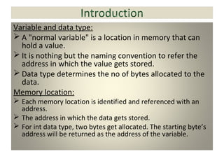 Variable and data type:
 A "normal variable" is a location in memory that can
hold a value.
 It is nothing but the naming convention to refer the
address in which the value gets stored.
 Data type determines the no of bytes allocated to the
data.
Memory location:
 Each memory location is identified and referenced with an
address.
 The address in which the data gets stored.
 For int data type, two bytes get allocated. The starting byte’s
address will be returned as the address of the variable.
 