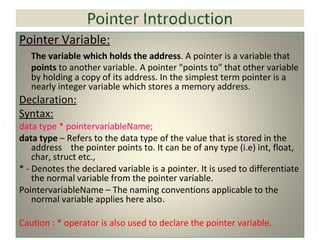 Pointer Variable:
The variable which holds the address. A pointer is a variable that
points to another variable. A pointer "points to" that other variable
by holding a copy of its address. In the simplest term pointer is a
nearly integer variable which stores a memory address.
Declaration:
Syntax:
data type * pointervariableName;
data type – Refers to the data type of the value that is stored in the
address the pointer points to. It can be of any type (i.e) int, float,
char, struct etc.,
* - Denotes the declared variable is a pointer. It is used to differentiate
the normal variable from the pointer variable.
PointervariableName – The naming conventions applicable to the
normal variable applies here also.
Caution : * operator is also used to declare the pointer variable.
 