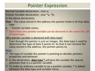 Normal Variable declaration : char a;
Pointer Variable declaration : char *a, *b;
In the above declaration,
Char – The value stored in the address the pointer holds is of char data
type
a - Pointer variable name;
 More than one pointer variable can be declared in the same line. All
of same type.
Why pointer variable is declared with data type?
Even though the pointer is just an integer, the data type is used to
determine the type of data it points to. So that it can retrieve the
value stored in the address, the pointer points to.
Note:
 The type of variable the pointer is pointing to decides pointers
properties and behavior.
 In the declaration, data type * will give the variable the special
attention that it is a pointer variable.
 To make an ordinary variable to be a pointer variable, * is added
between the data type and variable name.
 