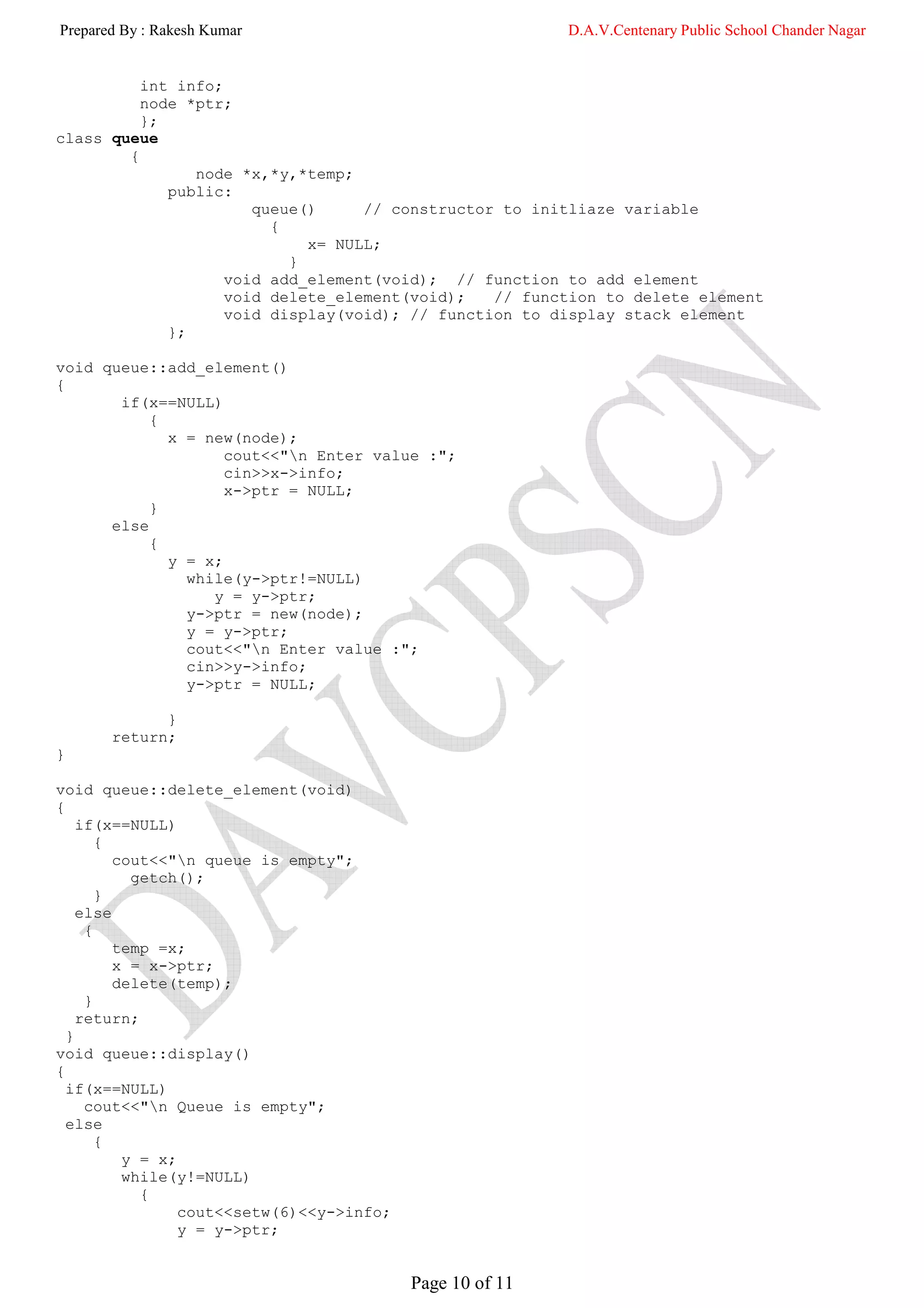 Prepared By : Rakesh Kumar                                 D.A.V.Centenary Public School Chander Nagar


          int info;
          node *ptr;
          };
class queue
        {
                node *x,*y,*temp;
             public:
                       queue()     // constructor to initliaze variable
                         {
                             x= NULL;
                           }
                    void add_element(void); // function to add element
                    void delete_element(void);   // function to delete element
                    void display(void); // function to display stack element
             };

void queue::add_element()
{
       if(x==NULL)
           {
             x = new(node);
                    cout<<"n Enter value :";
                    cin>>x->info;
                    x->ptr = NULL;
           }
      else
           {
             y = x;
               while(y->ptr!=NULL)
                  y = y->ptr;
               y->ptr = new(node);
               y = y->ptr;
               cout<<"n Enter value :";
               cin>>y->info;
               y->ptr = NULL;

             }
       return;
}

void queue::delete_element(void)
{
    if(x==NULL)
       {
         cout<<"n queue is empty";
           getch();
       }
    else
     {
         temp =x;
         x = x->ptr;
         delete(temp);
     }
    return;
  }
void queue::display()
{
  if(x==NULL)
     cout<<"n Queue is empty";
  else
       {
          y = x;
          while(y!=NULL)
            {
                 cout<<setw(6)<<y->info;
                 y = y->ptr;


                                           Page 10 of 11
 