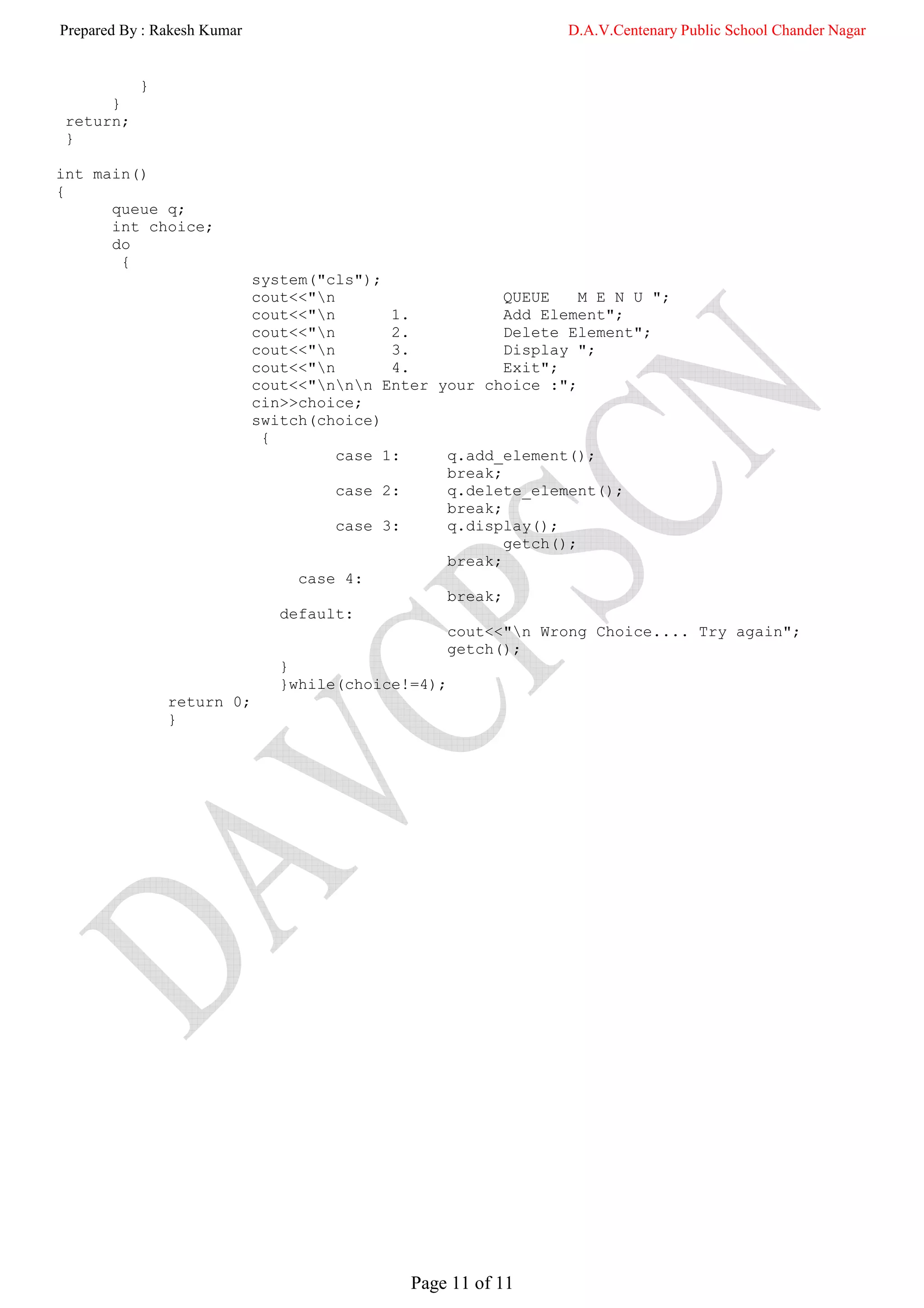 Prepared By : Rakesh Kumar                                     D.A.V.Centenary Public School Chander Nagar


           }
      }
 return;
 }

int main()
{
      queue q;
      int choice;
      do
       {
                             system("cls");
                             cout<<"n                    QUEUE    M E N U ";
                             cout<<"n       1.           Add Element";
                             cout<<"n       2.           Delete Element";
                             cout<<"n       3.           Display ";
                             cout<<"n       4.           Exit";
                             cout<<"nnn Enter your choice :";
                             cin>>choice;
                             switch(choice)
                              {
                                       case 1:     q.add_element();
                                                   break;
                                       case 2:     q.delete_element();
                                                   break;
                                       case 3:     q.display();
                                                          getch();
                                                   break;
                                  case 4:
                                                   break;
                                default:
                                                   cout<<"n Wrong Choice.... Try again";
                                                   getch();
                                }
                                }while(choice!=4);
               return 0;
               }




                                              Page 11 of 11
 