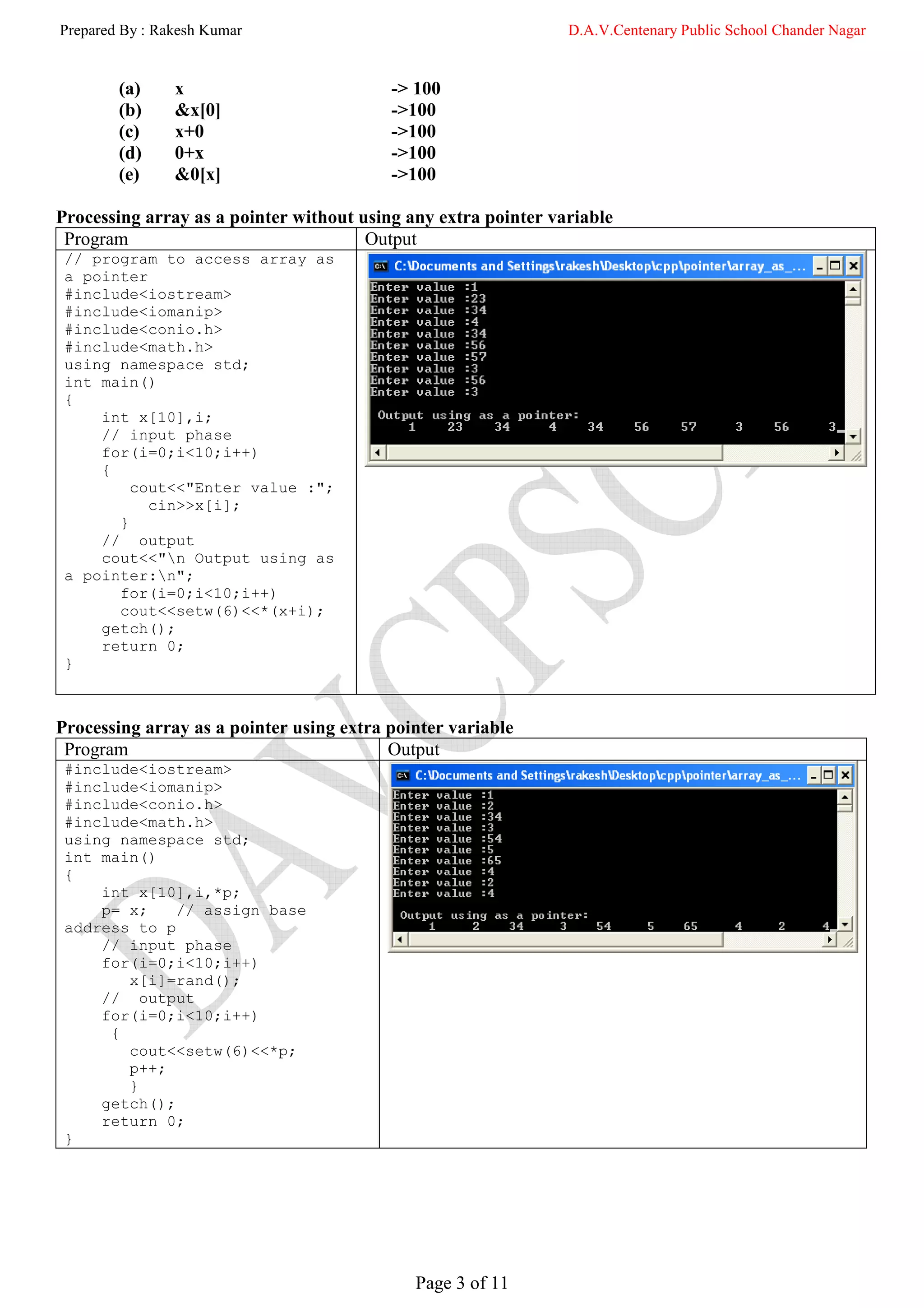 Prepared By : Rakesh Kumar                                      D.A.V.Centenary Public School Chander Nagar


        (a)     x                         -> 100
        (b)     &x[0]                     ->100
        (c)     x+0                       ->100
        (d)     0+x                       ->100
        (e)     &0[x]                     ->100

Processing array as a pointer without using any extra pointer variable
 Program                               Output
 // program to access array as
 a pointer
 #include<iostream>
 #include<iomanip>
 #include<conio.h>
 #include<math.h>
 using namespace std;
 int main()
 {
     int x[10],i;
     // input phase
     for(i=0;i<10;i++)
     {
         cout<<"Enter value :";
           cin>>x[i];
       }
     // output
     cout<<"n Output using as
 a pointer:n";
       for(i=0;i<10;i++)
       cout<<setw(6)<<*(x+i);
     getch();
     return 0;
 }



Processing array as a pointer using extra pointer variable
 Program                                  Output
 #include<iostream>
 #include<iomanip>
 #include<conio.h>
 #include<math.h>
 using namespace std;
 int main()
 {
     int x[10],i,*p;
     p= x;    // assign base
 address to p
     // input phase
     for(i=0;i<10;i++)
        x[i]=rand();
     // output
     for(i=0;i<10;i++)
      {
        cout<<setw(6)<<*p;
        p++;
        }
     getch();
     return 0;
 }




                                             Page 3 of 11
 