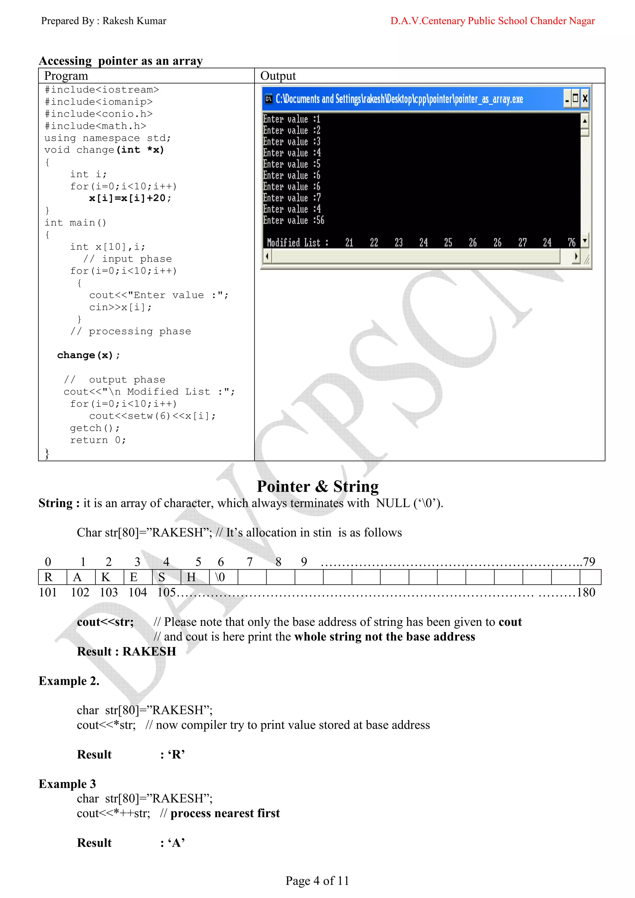 Prepared By : Rakesh Kumar                                           D.A.V.Centenary Public School Chander Nagar


Accessing pointer as an array
 Program                                   Output
 #include<iostream>
 #include<iomanip>
 #include<conio.h>
 #include<math.h>
 using namespace std;
 void change(int *x)
 {
     int i;
     for(i=0;i<10;i++)
         x[i]=x[i]+20;
 }
 int main()
 {
     int x[10],i;
        // input phase
     for(i=0;i<10;i++)
      {
         cout<<"Enter value :";
         cin>>x[i];
      }
     // processing phase

     change(x);

      // output phase
      cout<<"n Modified List :";
       for(i=0;i<10;i++)
          cout<<setw(6)<<x[i];
       getch();
       return 0;
 }

                                           Pointer & String
String : it is an array of character, which always terminates with NULL (‘0’).

        Char str[80]=”RAKESH”; // It’s allocation in stin is as follows

 0       1  2   3   4   5 6 7 8 9 ……………………………………………………..79
 R     A K     E   S   H 0
101    102 103 104 105………………………………………………………………………… ………180

        cout<<str;  // Please note that only the base address of string has been given to cout
                    // and cout is here print the whole string not the base address
        Result : RAKESH

Example 2.

        char str[80]=”RAKESH”;
        cout<<*str; // now compiler try to print value stored at base address

        Result          : ‘R’

Example 3
     char str[80]=”RAKESH”;
     cout<<*++str; // process nearest first

        Result          : ‘A’

                                                Page 4 of 11
 