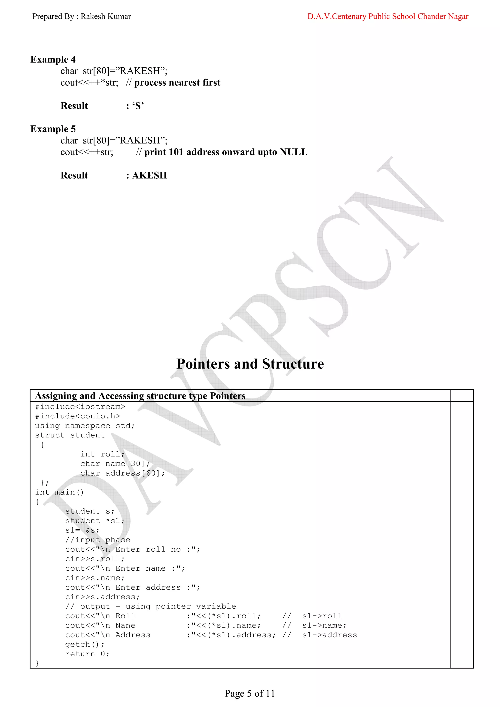 Prepared By : Rakesh Kumar                                    D.A.V.Centenary Public School Chander Nagar




Example 4
     char str[80]=”RAKESH”;
     cout<<++*str; // process nearest first

       Result           : ‘S’

Example 5
     char str[80]=”RAKESH”;
     cout<<++str;    // print 101 address onward upto NULL

       Result           : AKESH




                                  Pointers and Structure

 Assigning and Accesssing structure type Pointers
 #include<iostream>
 #include<conio.h>
 using namespace std;
 struct student
   {
          int roll;
          char name[30];
          char address[60];
   };
 int main()
 {
       student s;
       student *s1;
       s1= &s;
       //input phase
       cout<<"n Enter roll no :";
       cin>>s.roll;
       cout<<"n Enter name :";
       cin>>s.name;
       cout<<"n Enter address :";
       cin>>s.address;
       // output - using pointer variable
       cout<<"n Roll           :"<<(*s1).roll;    //        s1->roll
       cout<<"n Nane           :"<<(*s1).name;    //        s1->name;
       cout<<"n Address        :"<<(*s1).address; //        s1->address
       getch();
       return 0;
 }


                                              Page 5 of 11
 