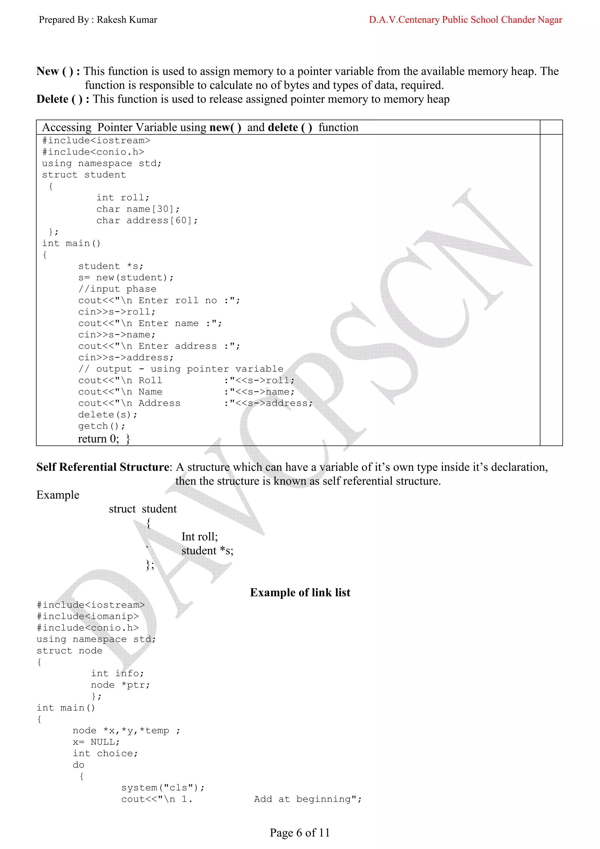 Prepared By : Rakesh Kumar                                           D.A.V.Centenary Public School Chander Nagar




New ( ) : This function is used to assign memory to a pointer variable from the available memory heap. The
           function is responsible to calculate no of bytes and types of data, required.
Delete ( ) : This function is used to release assigned pointer memory to memory heap

 Accessing Pointer Variable using new( ) and delete ( ) function
 #include<iostream>
 #include<conio.h>
 using namespace std;
 struct student
   {
          int roll;
          char name[30];
          char address[60];
   };
 int main()
 {
       student *s;
       s= new(student);
       //input phase
       cout<<"n Enter roll no :";
       cin>>s->roll;
       cout<<"n Enter name :";
       cin>>s->name;
       cout<<"n Enter address :";
       cin>>s->address;
       // output - using pointer variable
       cout<<"n Roll           :"<<s->roll;
       cout<<"n Name           :"<<s->name;
       cout<<"n Address        :"<<s->address;
       delete(s);
       getch();
        return 0; }

Self Referential Structure: A structure which can have a variable of it’s own type inside it’s declaration,
                            then the structure is known as self referential structure.
Example
              struct student
                      {
                             Int roll;
                      `      student *s;
                      };

                                            Example of link list
#include<iostream>
#include<iomanip>
#include<conio.h>
using namespace std;
struct node
{
         int info;
         node *ptr;
         };
int main()
{
      node *x,*y,*temp ;
      x= NULL;
      int choice;
      do
       {
               system("cls");
               cout<<"n 1.                  Add at beginning";


                                                Page 6 of 11
 