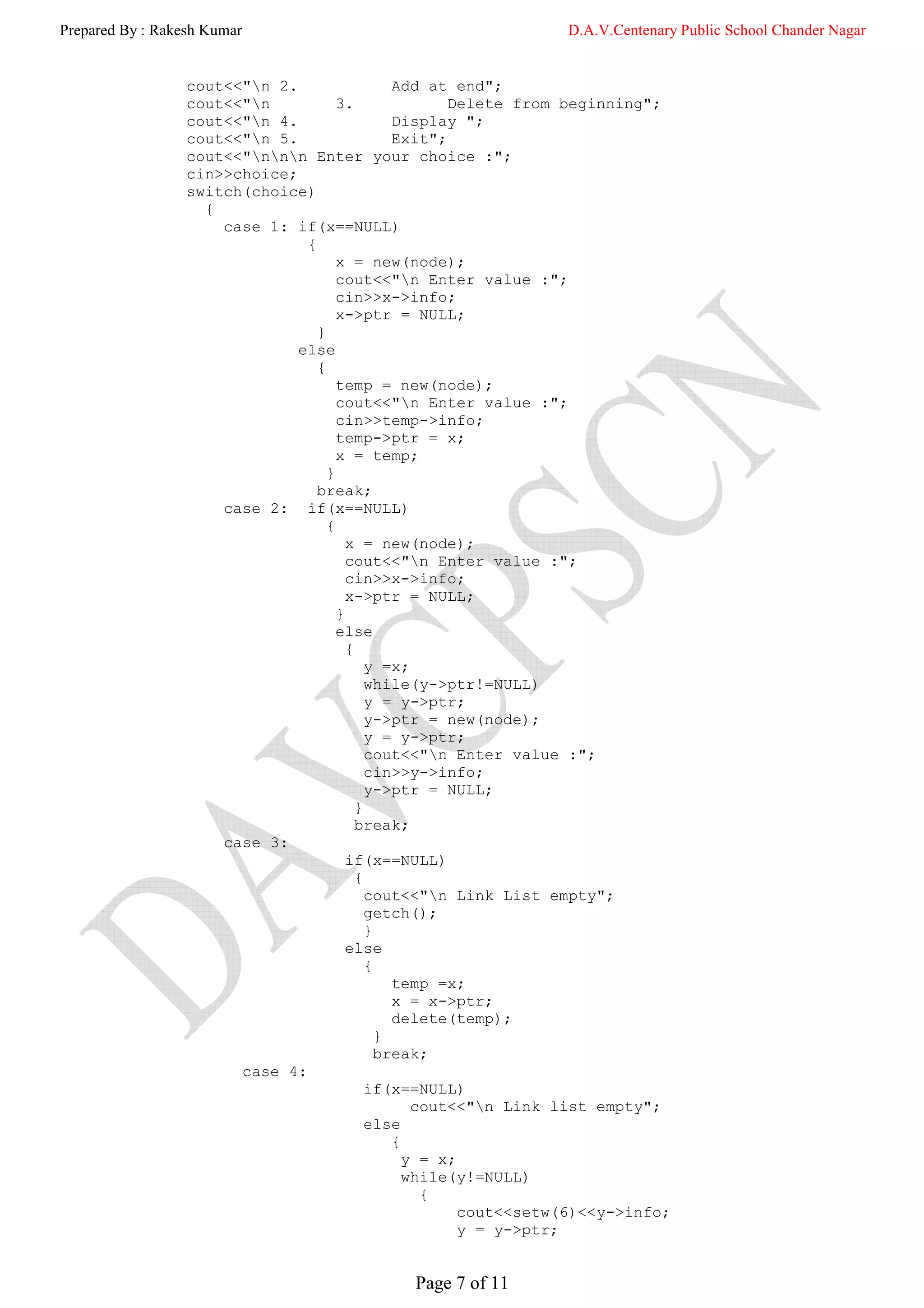 Prepared By : Rakesh Kumar                                        D.A.V.Centenary Public School Chander Nagar


                  cout<<"n 2.                  Add at end";
                  cout<<"n           3.               Delete from beginning";
                  cout<<"n 4.                  Display ";
                  cout<<"n 5.                  Exit";
                  cout<<"nnn Enter your choice :";
                  cin>>choice;
                  switch(choice)
                    {
                      case 1: if(x==NULL)
                                {
                                      x = new(node);
                                      cout<<"n Enter value :";
                                      cin>>x->info;
                                      x->ptr = NULL;
                                  }
                               else
                                  {
                                      temp = new(node);
                                      cout<<"n Enter value :";
                                      cin>>temp->info;
                                      temp->ptr = x;
                                      x = temp;
                                    }
                                  break;
                      case 2: if(x==NULL)
                                    {
                                        x = new(node);
                                        cout<<"n Enter value :";
                                        cin>>x->info;
                                        x->ptr = NULL;
                                      }
                                      else
                                        {
                                            y =x;
                                            while(y->ptr!=NULL)
                                            y = y->ptr;
                                            y->ptr = new(node);
                                            y = y->ptr;
                                            cout<<"n Enter value :";
                                            cin>>y->info;
                                            y->ptr = NULL;
                                          }
                                          break;
                      case 3:
                                        if(x==NULL)
                                          {
                                            cout<<"n Link List empty";
                                            getch();
                                            }
                                        else
                                            {
                                                temp =x;
                                                x = x->ptr;
                                                delete(temp);
                                              }
                                              break;
                        case 4:
                                            if(x==NULL)
                                                   cout<<"n Link list empty";
                                            else
                                                {
                                                  y = x;
                                                  while(y!=NULL)
                                                    {
                                                         cout<<setw(6)<<y->info;
                                                         y = y->ptr;


                                               Page 7 of 11
 