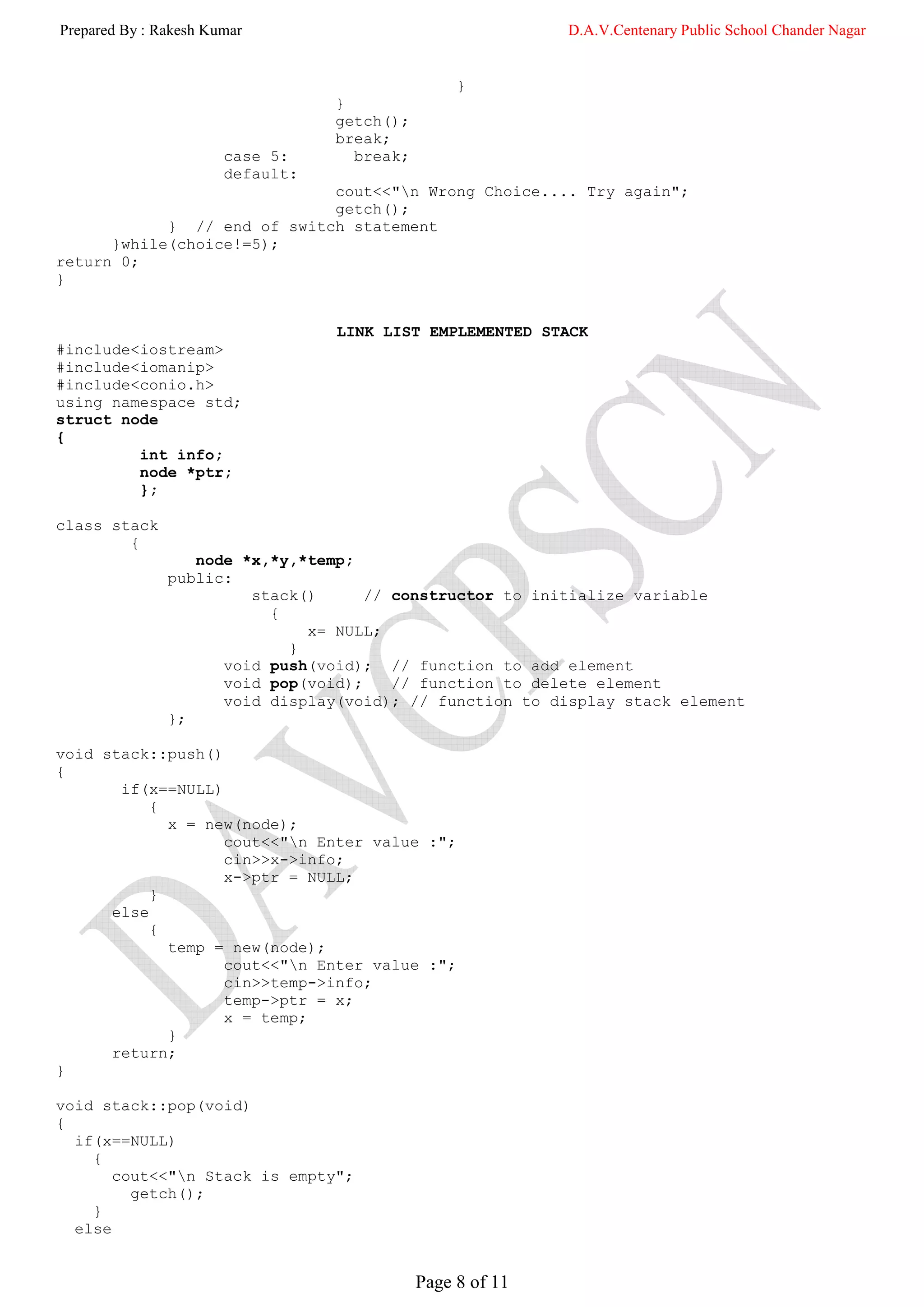 Prepared By : Rakesh Kumar                                  D.A.V.Centenary Public School Chander Nagar


                                                  }
                                  }
                                  getch();
                                  break;
                       case 5:      break;
                       default:
                             cout<<"n Wrong Choice.... Try again";
                             getch();
            } // end of switch statement
      }while(choice!=5);
return 0;
}


                                  LINK LIST EMPLEMENTED STACK
#include<iostream>
#include<iomanip>
#include<conio.h>
using namespace std;
struct node
{
         int info;
         node *ptr;
         };

class stack
        {
                  node *x,*y,*temp;
               public:
                        stack()      // constructor to initialize variable
                          {
                              x= NULL;
                            }
                     void push(void); // function to add element
                     void pop(void);    // function to delete element
                     void display(void); // function to display stack element
               };

void stack::push()
{
       if(x==NULL)
           {
             x = new(node);
                   cout<<"n Enter value :";
                   cin>>x->info;
                   x->ptr = NULL;
           }
      else
           {
             temp = new(node);
                   cout<<"n Enter value :";
                   cin>>temp->info;
                   temp->ptr = x;
                   x = temp;
             }
      return;
}

void stack::pop(void)
{
  if(x==NULL)
    {
       cout<<"n Stack is empty";
         getch();
    }
  else


                                             Page 8 of 11
 