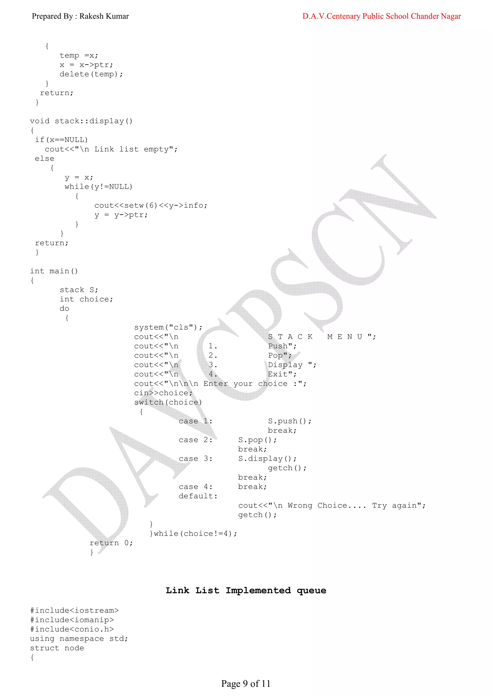 Prepared By : Rakesh Kumar                                     D.A.V.Centenary Public School Chander Nagar


      {
          temp =x;
          x = x->ptr;
          delete(temp);
      }
     return;
 }

void stack::display()
{
  if(x==NULL)
    cout<<"n Link list empty";
  else
     {
         y = x;
         while(y!=NULL)
           {
                cout<<setw(6)<<y->info;
                y = y->ptr;
           }
       }
  return;
  }

int main()
{
      stack S;
      int choice;
      do
       {
                             system("cls");
                             cout<<"n                    S T A C K  M E N U ";
                             cout<<"n       1.           Push";
                             cout<<"n       2.           Pop";
                             cout<<"n       3.           Display ";
                             cout<<"n       4.           Exit";
                             cout<<"nnn Enter your choice :";
                             cin>>choice;
                             switch(choice)
                              {
                                       case 1:            S.push();
                                                          break;
                                       case 2:     S.pop();
                                                   break;
                                       case 3:     S.display();
                                                          getch();
                                                   break;
                                       case 4:     break;
                                       default:
                                                   cout<<"n Wrong Choice.... Try again";
                                                   getch();
                                }
                                }while(choice!=4);
                return 0;
                }



                                   Link List Implemented queue
#include<iostream>
#include<iomanip>
#include<conio.h>
using namespace std;
struct node
{


                                              Page 9 of 11
 