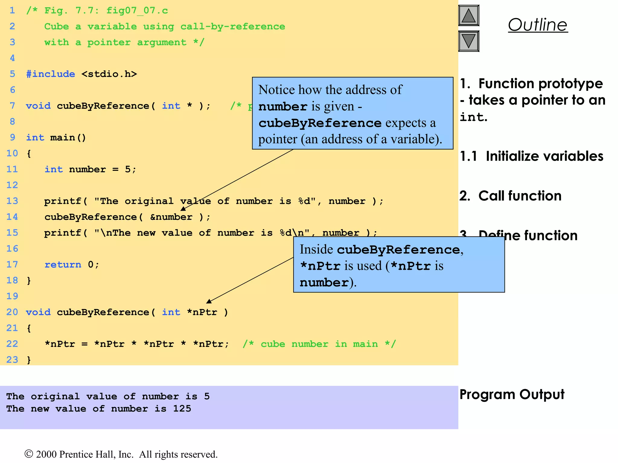 © 2000 Prentice Hall, Inc. All rights reserved.
Outline
1. Function prototype
- takes a pointer to an
int.
1.1 Initialize variables
2. Call function
3. Define function
Program Output
1 /* Fig. 7.7: fig07_07.c
2 Cube a variable using call-by-reference
3 with a pointer argument */
4
5 #include <stdio.h>
6
7 void cubeByReference( int * ); /* prototype */
8
9 int main()
10 {
11 int number = 5;
12
13 printf( "The original value of number is %d", number );
14 cubeByReference( &number );
15 printf( "nThe new value of number is %dn", number );
16
17 return 0;
18 }
19
20 void cubeByReference( int *nPtr )
21 {
22 *nPtr = *nPtr * *nPtr * *nPtr; /* cube number in main */
23 }
The original value of number is 5
The new value of number is 125
Notice how the address of
number is given -
cubeByReference expects a
pointer (an address of a variable).
Inside cubeByReference,
*nPtr is used (*nPtr is
number).
 