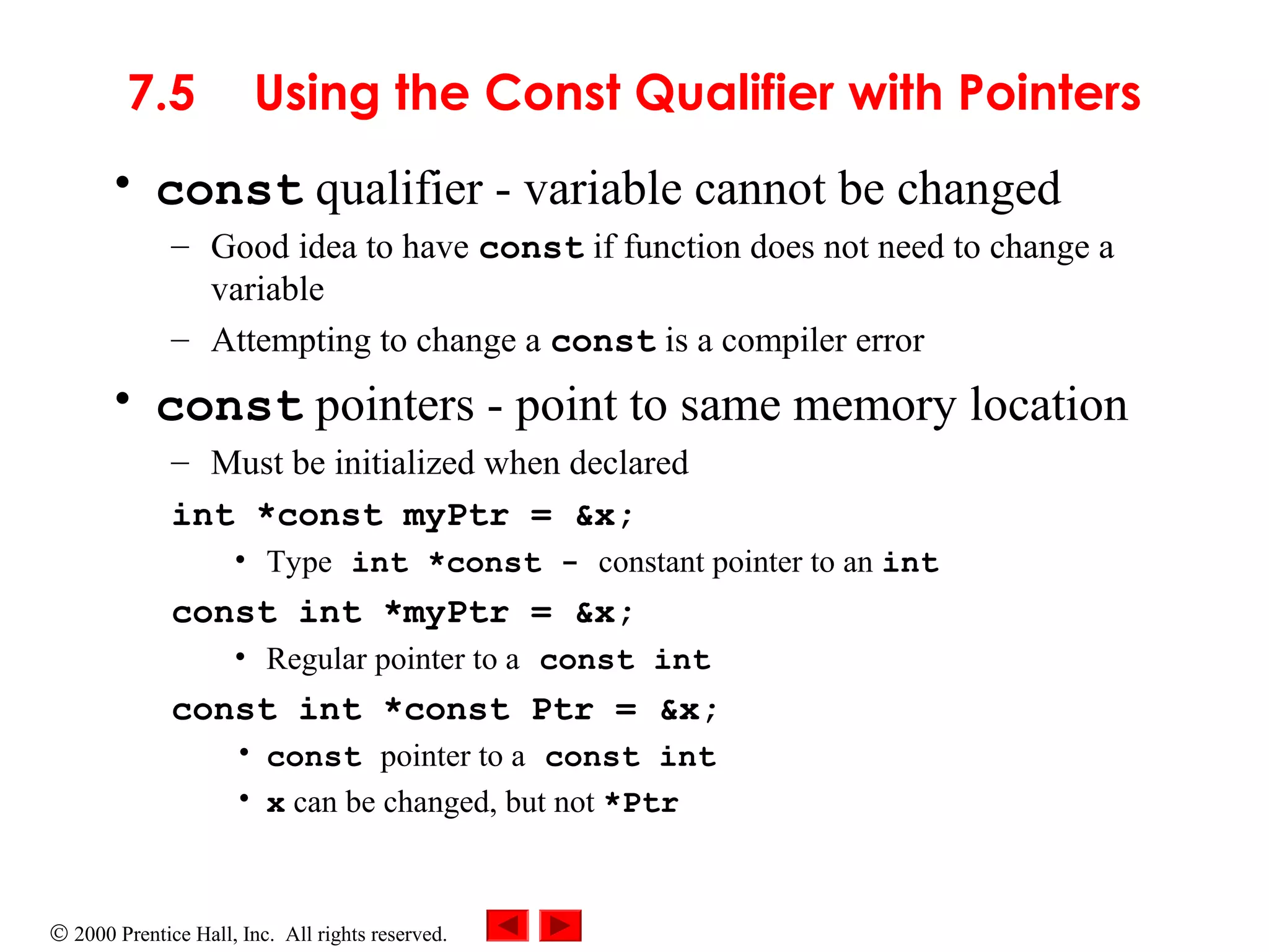 © 2000 Prentice Hall, Inc. All rights reserved.
7.5 Using the Const Qualifier with Pointers
• const qualifier - variable cannot be changed
– Good idea to have const if function does not need to change a
variable
– Attempting to change a const is a compiler error
• const pointers - point to same memory location
– Must be initialized when declared
int *const myPtr = &x;
• Type int *const - constant pointer to an int
const int *myPtr = &x;
• Regular pointer to a const int
const int *const Ptr = &x;
• const pointer to a const int
• x can be changed, but not *Ptr
 