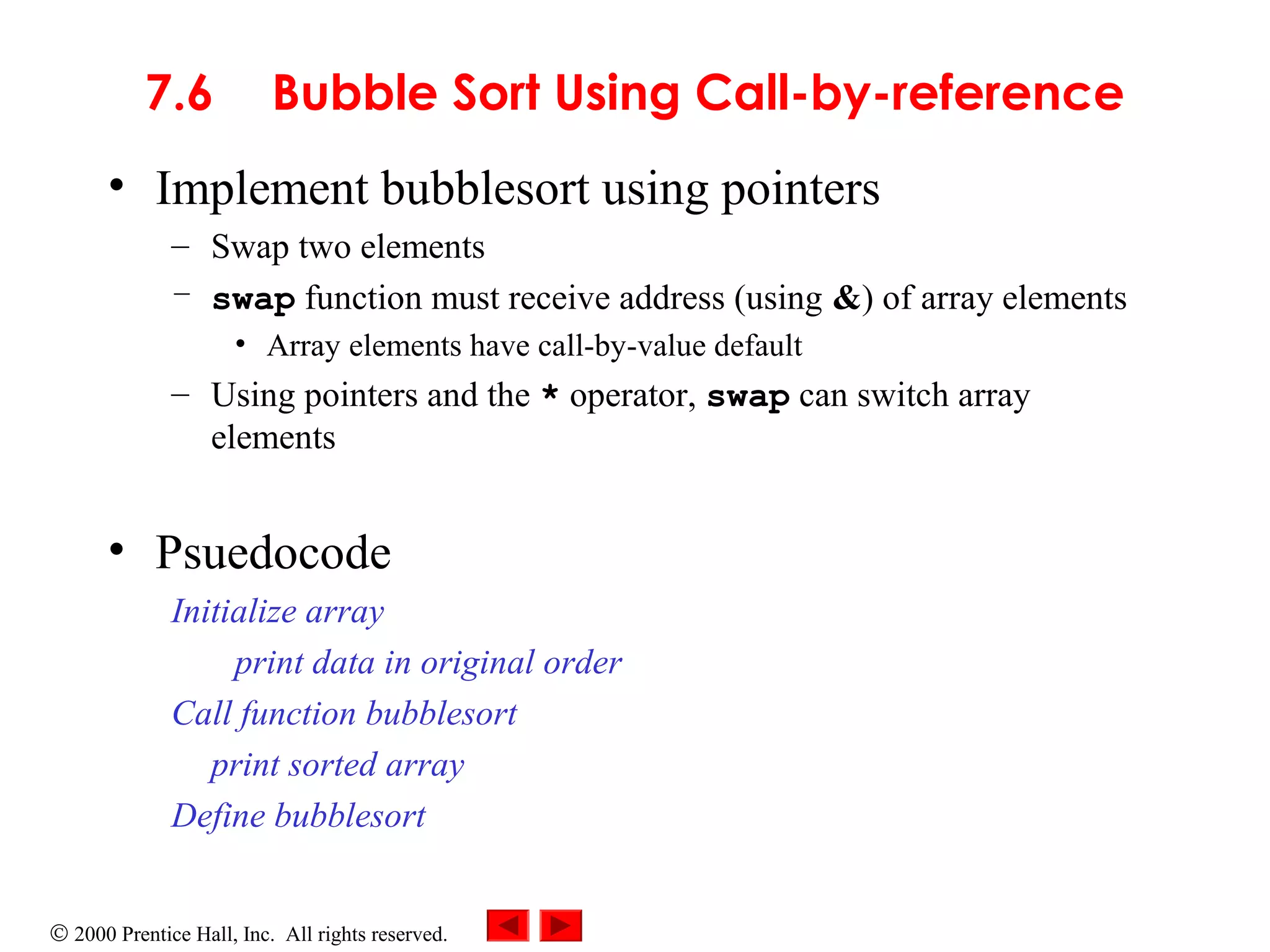 © 2000 Prentice Hall, Inc. All rights reserved.
7.6 Bubble Sort Using Call-by-reference
• Implement bubblesort using pointers
– Swap two elements
– swap function must receive address (using &) of array elements
• Array elements have call-by-value default
– Using pointers and the * operator, swap can switch array
elements
• Psuedocode
Initialize array
print data in original order
Call function bubblesort
print sorted array
Define bubblesort
 