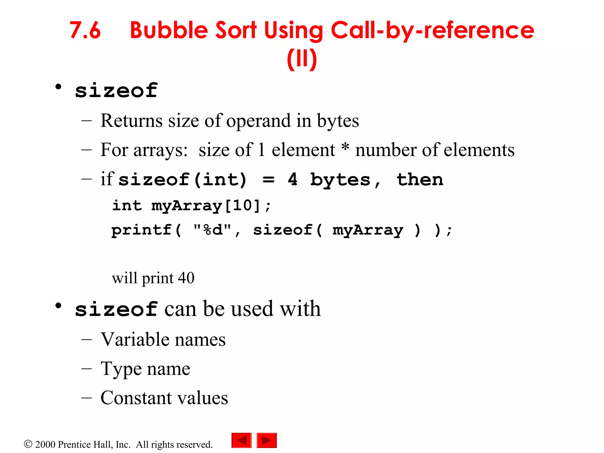© 2000 Prentice Hall, Inc. All rights reserved.
7.6 Bubble Sort Using Call-by-reference
(II)
• sizeof
– Returns size of operand in bytes
– For arrays: size of 1 element * number of elements
– if sizeof(int) = 4 bytes, then
int myArray[10];
printf( "%d", sizeof( myArray ) );
will print 40
• sizeof can be used with
– Variable names
– Type name
– Constant values
 