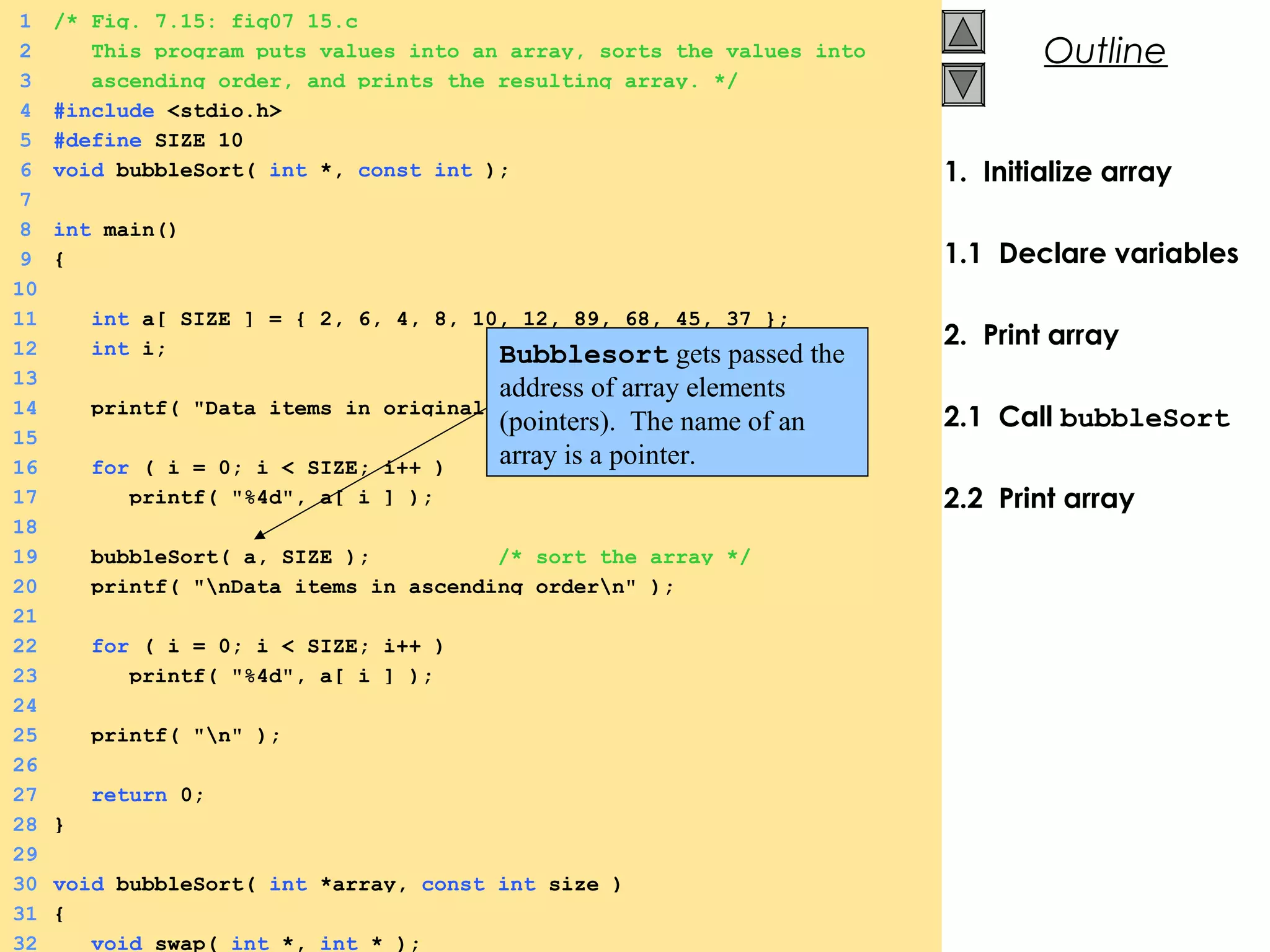 © 2000 Prentice Hall, Inc. All rights reserved.
Outline
1. Initialize array
1.1 Declare variables
2. Print array
2.1 Call bubbleSort
2.2 Print array
1 /* Fig. 7.15: fig07_15.c
2 This program puts values into an array, sorts the values into
3 ascending order, and prints the resulting array. */
4 #include <stdio.h>
5 #define SIZE 10
6 void bubbleSort( int *, const int );
7
8 int main()
9 {
10
11 int a[ SIZE ] = { 2, 6, 4, 8, 10, 12, 89, 68, 45, 37 };
12 int i;
13
14 printf( "Data items in original ordern" );
15
16 for ( i = 0; i < SIZE; i++ )
17 printf( "%4d", a[ i ] );
18
19 bubbleSort( a, SIZE ); /* sort the array */
20 printf( "nData items in ascending ordern" );
21
22 for ( i = 0; i < SIZE; i++ )
23 printf( "%4d", a[ i ] );
24
25 printf( "n" );
26
27 return 0;
28 }
29
30 void bubbleSort( int *array, const int size )
31 {
32 void swap( int *, int * );
Bubblesort gets passed the
address of array elements
(pointers). The name of an
array is a pointer.
 