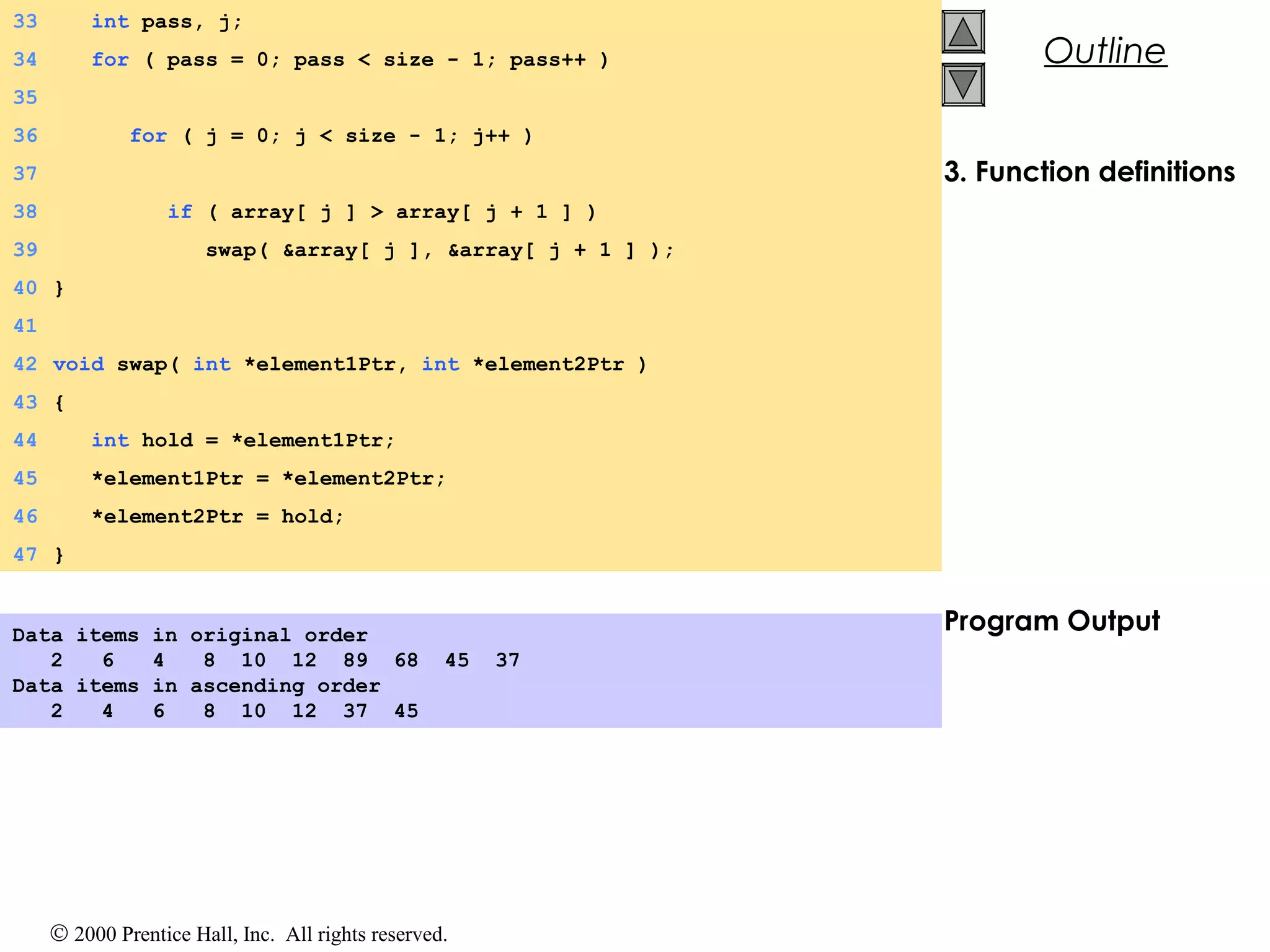 © 2000 Prentice Hall, Inc. All rights reserved.
Outline
3. Function definitions
Program Output
33 int pass, j;
34 for ( pass = 0; pass < size - 1; pass++ )
35
36 for ( j = 0; j < size - 1; j++ )
37
38 if ( array[ j ] > array[ j + 1 ] )
39 swap( &array[ j ], &array[ j + 1 ] );
40 }
41
42 void swap( int *element1Ptr, int *element2Ptr )
43 {
44 int hold = *element1Ptr;
45 *element1Ptr = *element2Ptr;
46 *element2Ptr = hold;
47 }
Data items in original order
2 6 4 8 10 12 89 68 45 37
Data items in ascending order
2 4 6 8 10 12 37 45
 