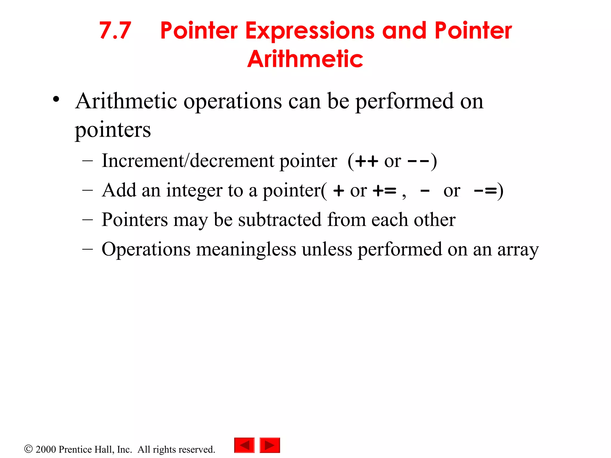 © 2000 Prentice Hall, Inc. All rights reserved.
7.7 Pointer Expressions and Pointer
Arithmetic
• Arithmetic operations can be performed on
pointers
– Increment/decrement pointer (++ or --)
– Add an integer to a pointer( + or += , - or -=)
– Pointers may be subtracted from each other
– Operations meaningless unless performed on an array
 